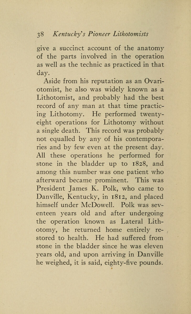 give a succinct account of the anatomy of the parts involved in the operation as well as the technic as practiced in that day. Aside from his reputation as an Ovari- otomist, he also was widely known as a Lithotomist, and probably had the best record of any man at that time practic- ing Lithotomy. He performed twenty- eight operations for Lithotomy without a single death. This record was probably not equalled by any of his contempora- ries and by few even at the present day. All these operations he performed for stone in the bladder up to 1828, and among this number was one patient who afterward became prominent. This was President James K. Polk, who came to Danville, Kentucky, in 1812, and placed himself under McDowell. Polk was sev- enteen years old and after undergoing the operation known as Lateral Lith- otomy, he returned home entirely re- stored to health. He had suffered from stone in the bladder since he was eleven years old, and upon arriving in Danville he weighed, it is said, eighty-five pounds.