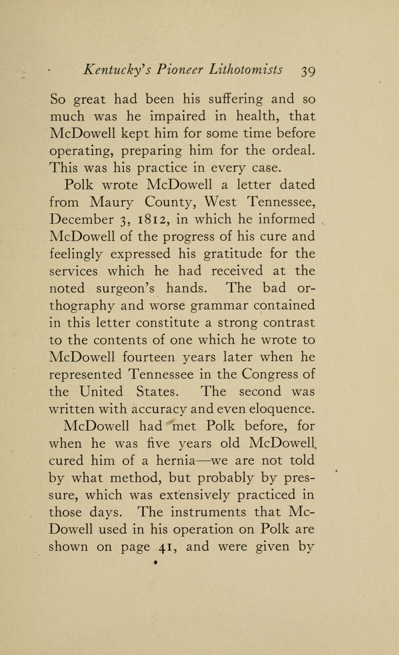 So great had been his suffering and so much was he impaired in health, that McDowell kept him for some time before operating, preparing him for the ordeal. This was his practice in every case. Polk wrote McDowell a letter dated from Maury County, West Tennessee, December 3, 1812, in which he informed McDowell of the progress of his cure and feelingly expressed his gratitude for the services which he had received at the noted surgeon's hands. The bad or- thography and worse grammar contained in this letter constitute a strong contrast to the contents of one which he wrote to McDowell fourteen years later when he represented Tennessee in the Congress of the United States. The second was written with accuracy and even eloquence. McDowell had met Polk before, for when he was five years old McDowell, cured him of a hernia—we are not told by what method, but probably by pres- sure, which was extensively practiced in those days. The instruments that Mc- Dowell used in his operation on Polk are shown on page 41, and were given by