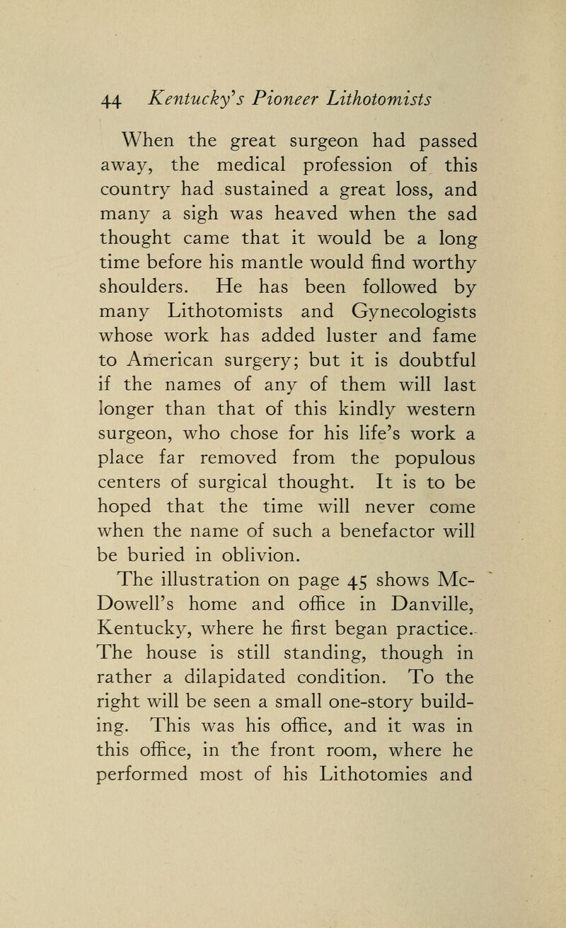 When the great surgeon had passed away, the medical profession of this country had sustained a great loss, and many a sigh was heaved when the sad thought came that it would be a long time before his mantle would find worthy shoulders. He has been followed by many Lithotomists and Gynecologists whose work has added luster and fame to American surgery; but it is doubtful if the names of any of them will last longer than that of this kindly western surgeon, who chose for his life's work a place far removed from the populous centers of surgical thought. It is to be hoped that the time will never come when the name of such a benefactor will be buried in oblivion. The illustration on page 45 shows Mc- Dowell's home and office in Danville, Kentucky, where he first began practice.- The house is still standing, though in rather a dilapidated condition. To the right will be seen a small one-story build- ing. This was his office, and it was in this office, in the front room, where he performed most of his Lithotomies and