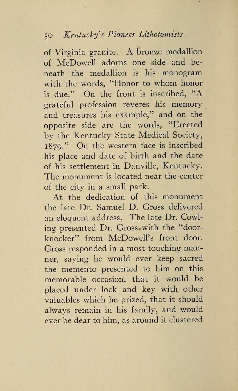 of Virginia granite. A bronze medallion of McDowell adorns one side and be- neath the medallion is his monogram with the words, Honor to whom honor is due. On the front is inscribed, A grateful profession reveres his memory and treasures his example, and on the opposite side are the words, Erected by the Kentucky State Medical Society, 1879. On the western face is inscribed his place and date of birth and the date of his settlement in Danville, Kentucky. The monument is located near the center of the city in a small park. At the dedication of this monument the late Dr. Samuel D. Gross delivered an eloquent address. The late Dr. Cowl- ing presented Dr. Gross*with the door- knocker from McDowell's front door. Gross responded in a most touching man- ner, saying he would ever keep sacred the memento presented to him on this memorable occasion, that it would be placed under lock and key with other valuables which he prized, that it should always remain in his family, and would ever be dear to him, as around it clustered