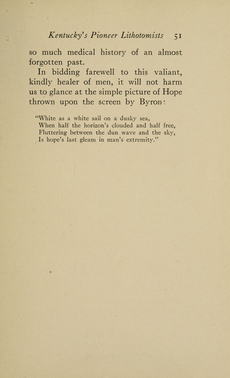 so much medical history of an almost forgotten past. In bidding farewell to this valiant, kindly healer of men, it will not harm us to glance at the simple picture of Hope thrown upon the screen by Byron: White as a white sail on a dusky sea, When half the horizon's clouded and half free, Fluttering between the dun wave and the sky, Is hope's last gleam in man's extremity.