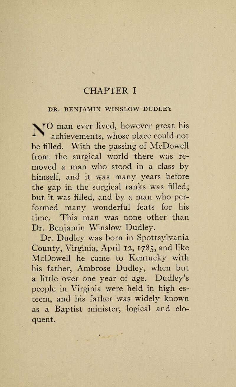 DR. BENJAMIN WINSLOW DUDLEY 'VjO man ever lived, however great his -^ ^ achievements, whose place could not be filled. With the passing of McDowell from the surgical world there was re- moved a man who stood in a class by himself, and it was many years before the gap in the surgical ranks was filled; but it was filled, and by a man who per- formed many wonderful feats for his time. This man was none other than Dr. Benjamin Winslow Dudley. Dr. Dudley was born in Spottsylvania County, Virginia, April 12, 1785, and like McDowell he came to Kentucky with his father, Ambrose Dudley, when but a little over one year of age. Dudley's people in Virginia were held in high es- teem, and his father was widely known as a Baptist minister, logical and elo- quent.