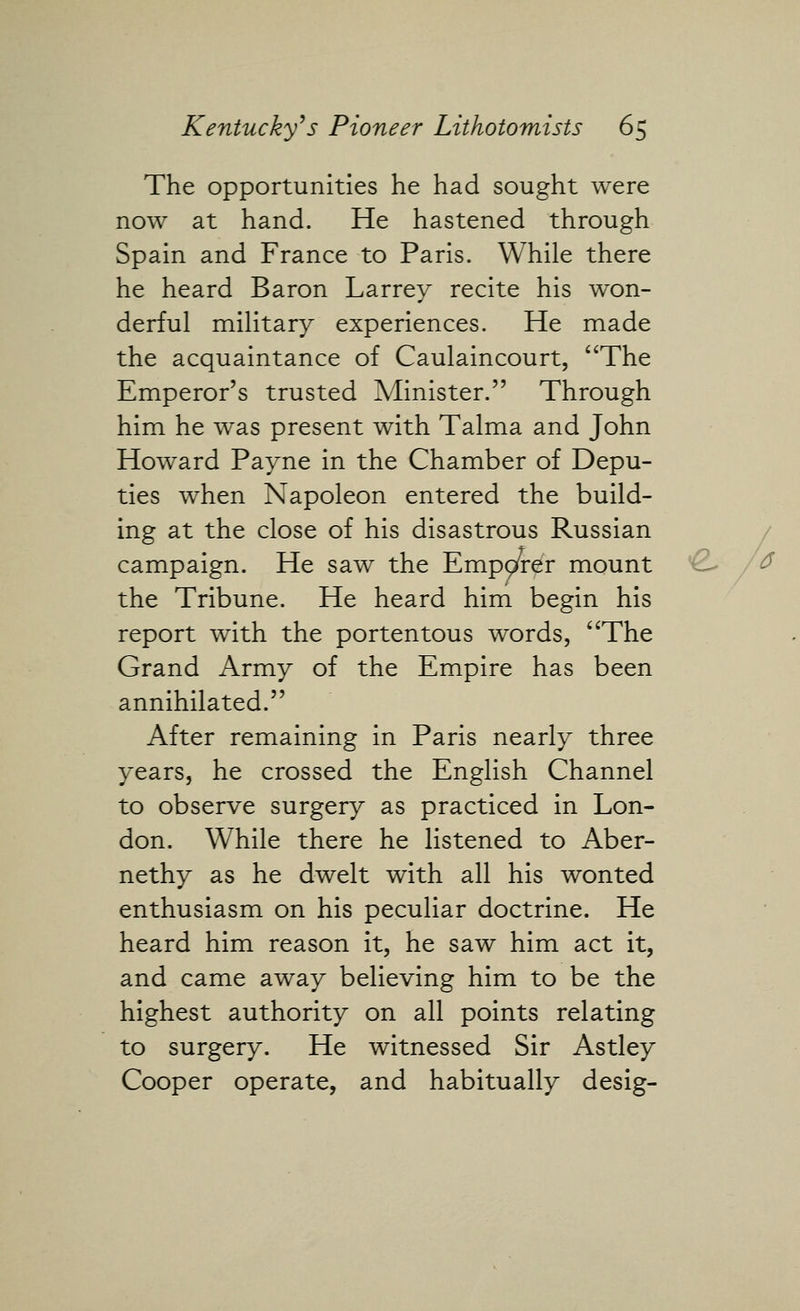 The opportunities he had sought were now at hand. He hastened through Spain and France to Paris. While there he heard Baron Larrey recite his won- derful military experiences. He made the acquaintance of Caulaincourt, ^^The Emperor's trusted Minister. Through him he was present with Talma and John Howard Payne in the Chamber of Depu- ties when Napoleon entered the build- ing at the close of his disastrous Russian campaign. He saw the Emp^rer mount the Tribune. He heard him begin his report with the portentous words, '^The Grand Army of the Empire has been annihilated. After remaining in Paris nearly three years, he crossed the English Channel to observe surgery as practiced in Lon- don. While there he listened to Aber- nethy as he dwelt with all his wonted enthusiasm on his peculiar doctrine. He heard him reason it, he saw him act it, and came away believing him to be the highest authority on all points relating to surgery. He witnessed Sir Astley Cooper operate, and habitually desig-