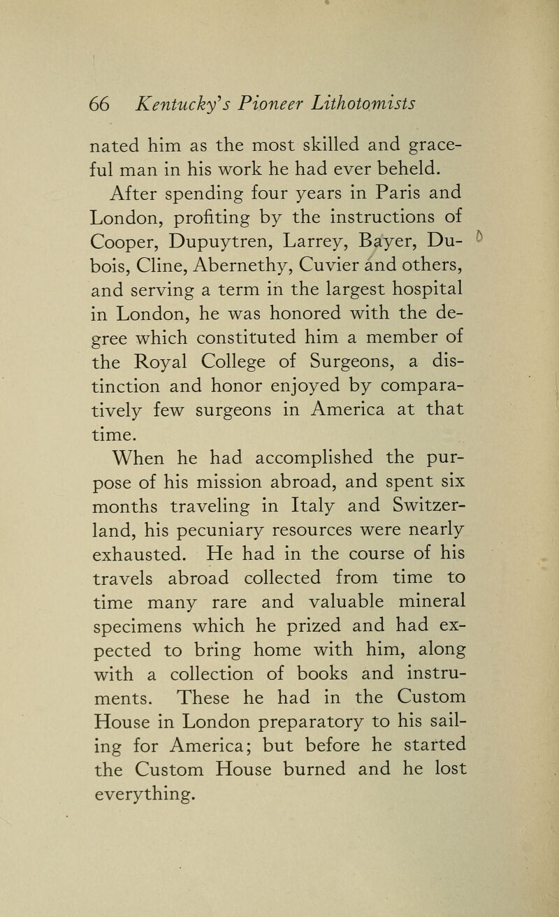 nated him as the most skilled and grace- ful man in his work he had ever beheld. After spending four years in Paris and London, profiting by the instructions of Cooper, Dupuytren, Larrey, Bayer, Du- bois, Cline, Abernethy, Cuvier and others, and serving a term in the largest hospital in London, he was honored with the de- gree which constituted him a member of the Royal College of Surgeons, a dis- tinction and honor enjoyed by compara- tively few surgeons in America at that time. When he had accomplished the pur- pose of his mission abroad, and spent six months traveling in Italy and Switzer- land, his pecuniary resources were nearly exhausted. He had in the course of his travels abroad collected from time to time many rare and valuable mineral specimens which he prized and had ex- pected to bring home with him, along with a collection of books and instru- ments. These he had in the Custom House in London preparatory to his sail- ing for America; but before he started the Custom House burned and he lost everything.