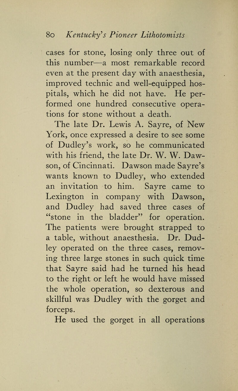 cases for stone, losing only three out of this number—a most remarkable record even at the present day with anaesthesia, improved technic and well-equipped hos- pitals, which he did not have. He per- formed one hundred consecutive opera- tions for stone without a death. The late Dr. Lewis A. Sayre, of New York, once expressed a desire to see some of Dudley's work, so he communicated with his friend, the late Dr. W. W. Daw- son, of Cincinnati. Dawson made Sayre's wants known to Dudley, who extended an invitation to him. Sayre came to Lexington in company with Dawson, and Dudley had saved three cases of stone in the bladder for operation. The patients were brought strapped to a table, without anaesthesia. Dr. Dud- ley operated on the three cases, remov- ing three large stones in such quick time that Sayre said had he turned his head to the right or left he would have missed the whole operation, so dexterous and skillful was Dudley with the gorget and forceps. He used the gorget in all operations