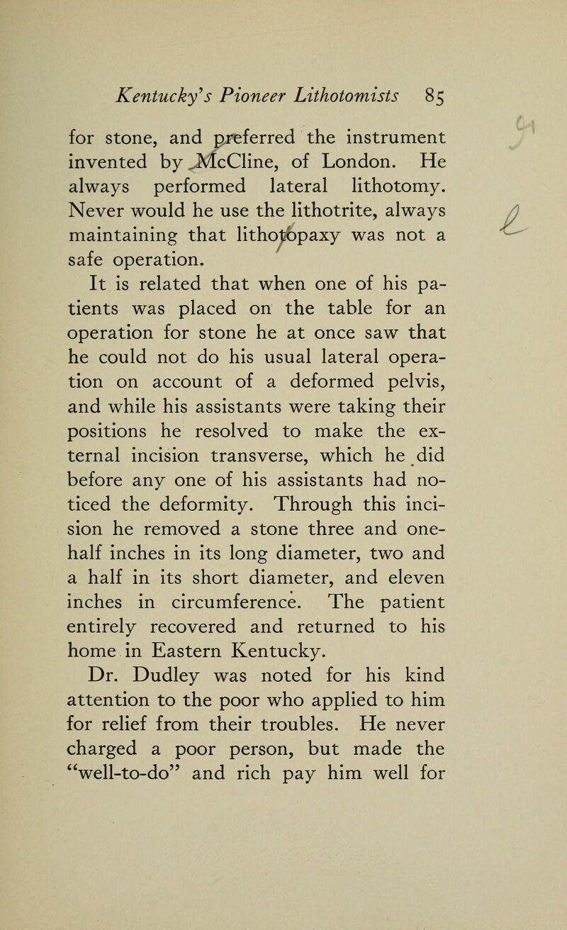 for stone, and preferred the instrument invented by JVIcCline, of London. He always performed lateral lithotomy. Never would he use the lithotrite, always maintaining that litho|^paxy was not a safe operation. It is related that when one of his pa- tients was placed on the table for an operation for stone he at once saw that he could not do his usual lateral opera- tion on account of a deformed pelvis, and while his assistants were taking their positions he resolved to make the ex- ternal incision transverse, which he did before any one of his assistants had no- ticed the deformity. Through this inci- sion he removed a stone three and one- half inches in its long diameter, two and a half in its short diameter, and eleven inches in circumference. The patient entirely recovered and returned to his home in Eastern Kentucky. Dr. Dudley was noted for his kind attention to the poor who applied to him for relief from their troubles. He never charged a poor person, but made the well-to-do and rich pay him well for A