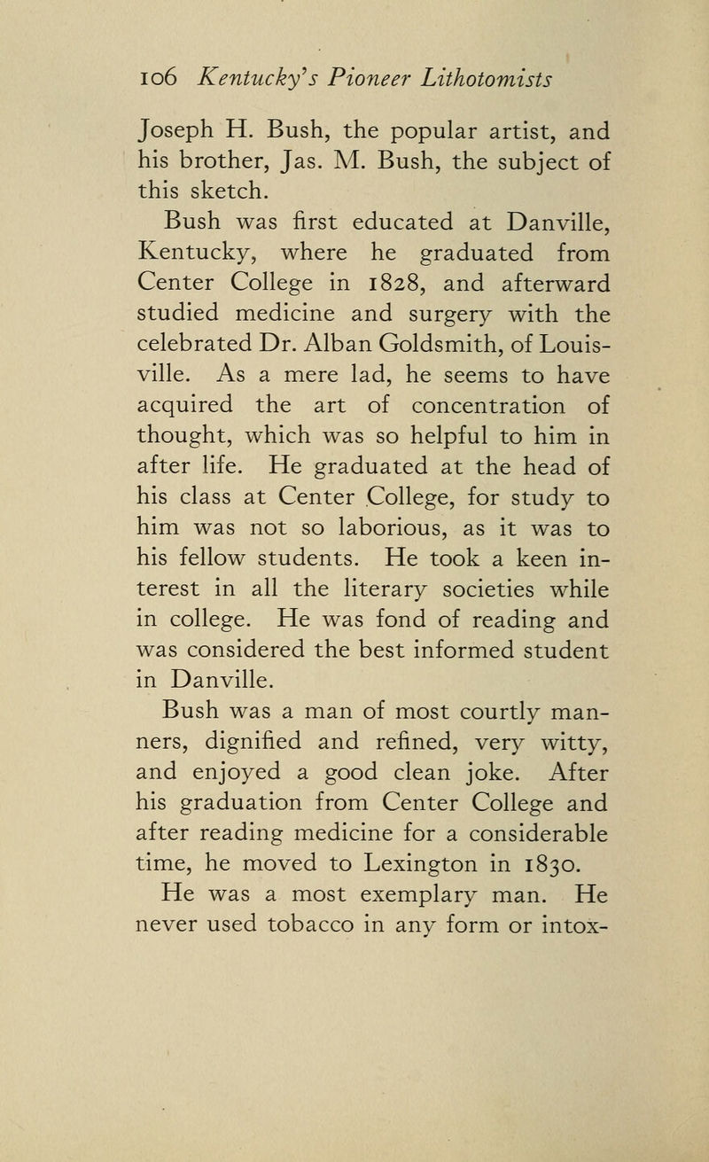 Joseph H. Bush, the popular artist, and his brother, Jas. A/[. Bush, the subject of this sketch. Bush was first educated at Danville, Kentucky, where he graduated from Center College in 1828, and afterward studied medicine and surgery with the celebrated Dr. Alban Goldsmith, of Louis- ville. As a mere lad, he seems to have acquired the art of concentration of thought, which was so helpful to him in after life. He graduated at the head of his class at Center College, for study to him was not so laborious, as it was to his fellow students. He took a keen in- terest in all the literary societies while in college. He was fond of reading and was considered the best informed student in Danville. Bush was a man of most courtly man- ners, dignified and refined, very witty, and enjoyed a good clean joke. After his graduation from Center College and after reading medicine for a considerable time, he moved to Lexington in 1830. He was a most exemplary man. He never used tobacco in any form or intox-