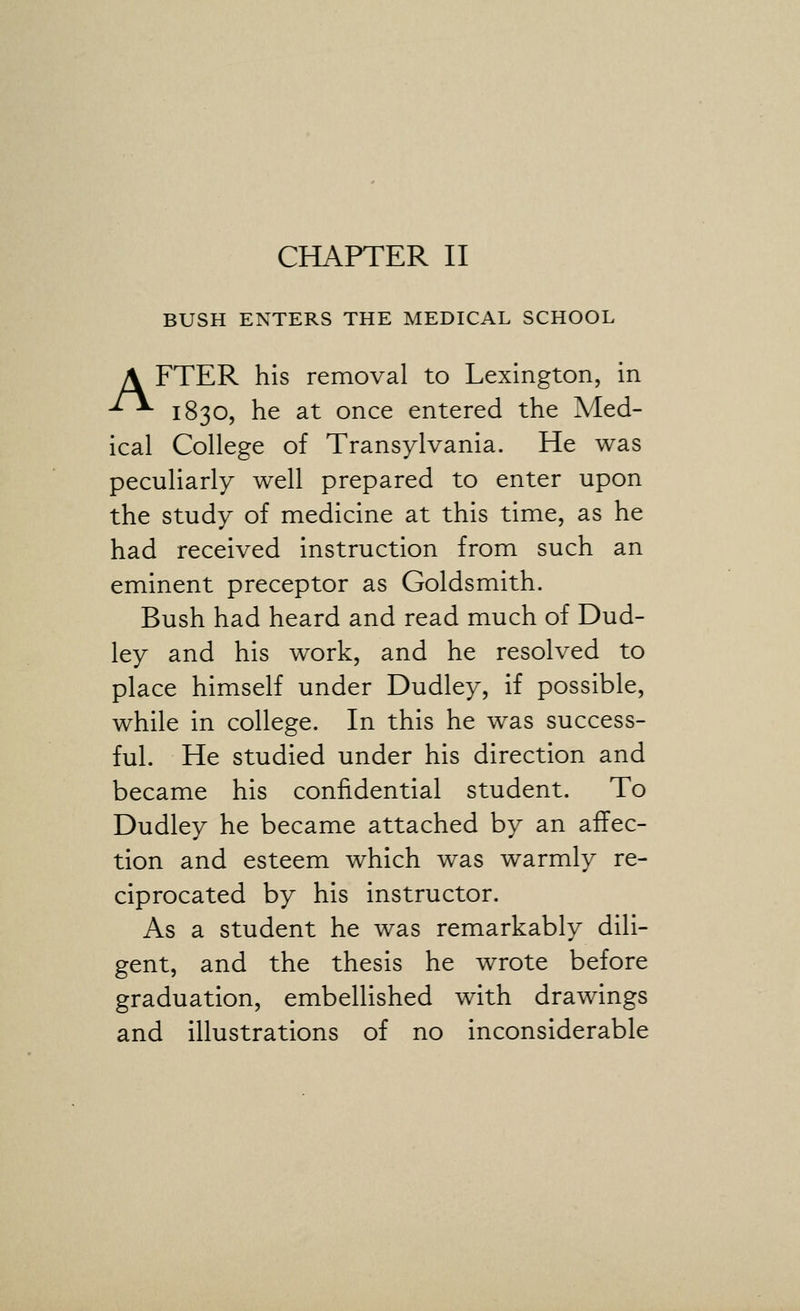 BUSH ENTERS THE MEDICAL SCHOOL A FTER his removal to Lexington, in -^^ 1830, he at once entered the Med- ical College of Transylvania. He was peculiarly well prepared to enter upon the study of medicine at this time, as he had received instruction from such an eminent preceptor as Goldsmith. Bush had heard and read much of Dud- ley and his work, and he resolved to place himself under Dudley, if possible, while in college. In this he was success- ful. He studied under his direction and became his confidential student. To Dudley he became attached by an affec- tion and esteem which was warmly re- ciprocated by his instructor. As a student he was remarkably dili- gent, and the thesis he wrote before graduation, embellished with drawings and illustrations of no inconsiderable