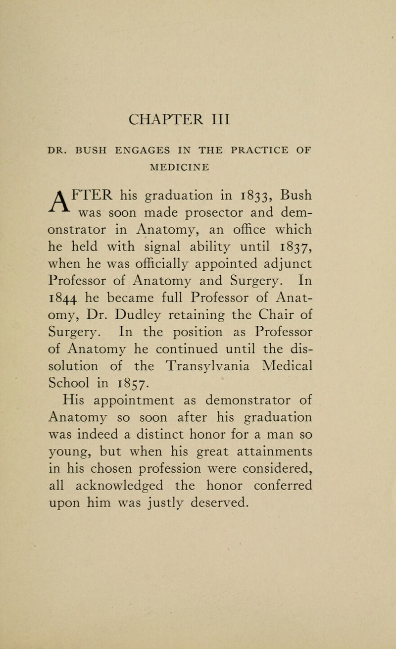 DR. BUSH ENGAGES IN THE PRACTICE OF MEDICINE A FTER his graduation in 1833, Bush was soon made prosector and dem- onstrator in Anatomy, an office which he held with signal ability until 1837, when he was officially appointed adjunct Professor of Anatomy and Surgery. In 1844 he became full Professor of Anat- omy, Dr. Dudley retaining the Chair of Surgery. In the position as Professor of Anatomy he continued until the dis- solution of the Transylvania Medical School in 1857. His appointment as demonstrator of Anatomy so soon after his graduation was indeed a distinct honor for a man so young, but when his great attainments in his chosen profession were considered, all acknowledged the honor conferred upon him was justly deserved.