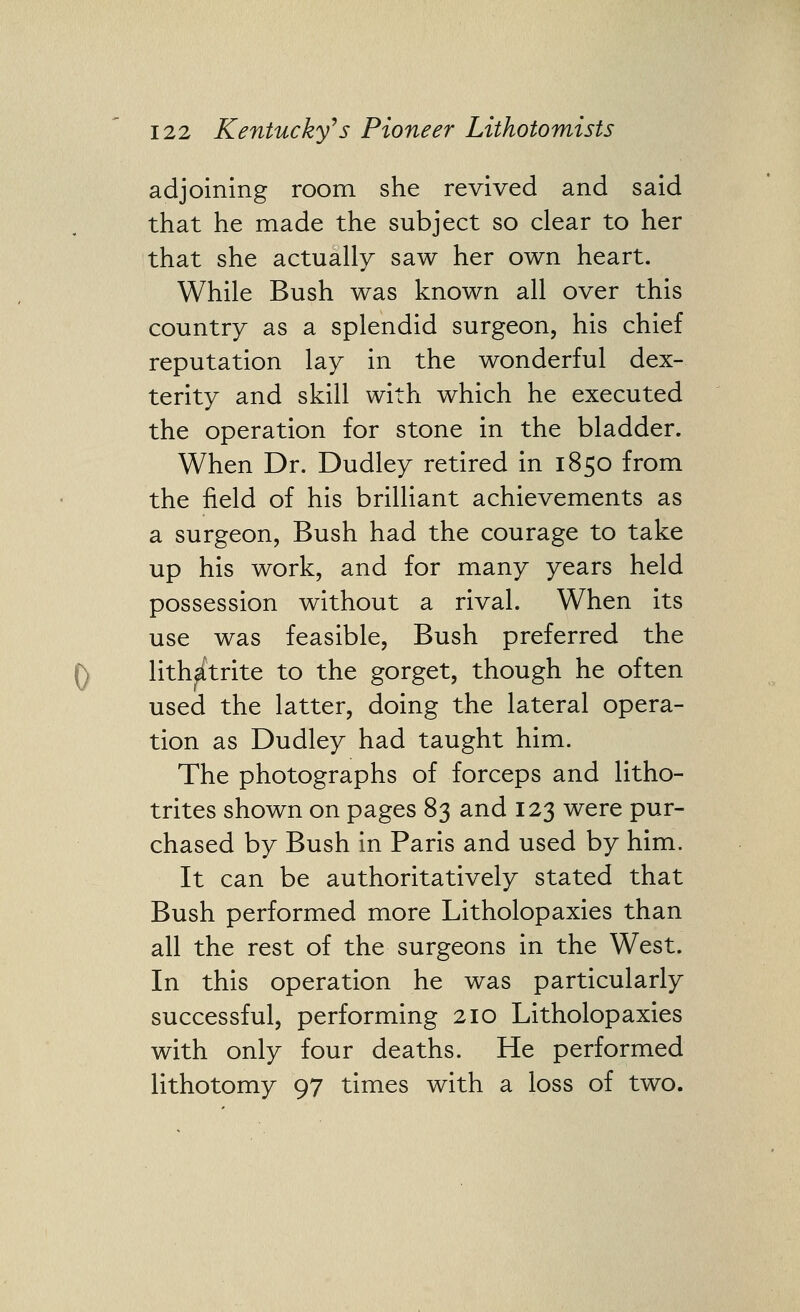 adjoining room she revived and said that he made the subject so clear to her that she actually saw her own heart. While Bush was known all over this country as a splendid surgeon, his chief reputation lay in the wonderful dex- terity and skill with which he executed the operation for stone in the bladder. When Dr. Dudley retired in 1850 from the field of his brilliant achievements as a surgeon, Bush had the courage to take up his work, and for many years held possession without a rival. When its use was feasible, Bush preferred the 0 lith^trite to the gorget, though he often used the latter, doing the lateral opera- tion as Dudley had taught him. The photographs of forceps and litho- trites shown on pages 83 and 123 were pur- chased by Bush in Paris and used by him. It can be authoritatively stated that Bush performed more Litholopaxies than all the rest of the surgeons in the West. In this operation he was particularly successful, performing 210 Litholopaxies with only four deaths. He performed lithotomy 97 times with a loss of two.