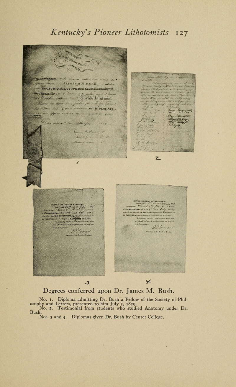 i^it^'»',^ '<«?r?rfi»';—'^''>^f»*'y//',,'^ Degrees conferred upon Dr. James M. Bush. No. I. Diploma admitting Dr. Bush a Fellow of the Society of Phil- osophy and Letters, presented to him July 3, 1829. No. 2. Testimonial from students who studied Anatomy under Dr. Bush. Nos. 3 and 4. Diplomas given Dr. Bush by Center College.