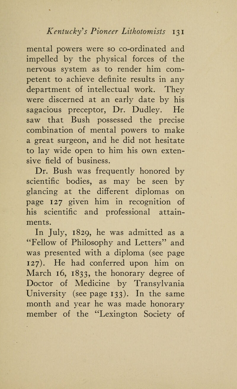 mental powers were so co-ordinated and impelled by the physical forces of the nervous system as to render him com- petent to achieve definite results in any department of intellectual work. They were discerned at an early date by his sagacious preceptor, Dr. Dudley. He saw that Bush possessed the precise combination of mental powers to make a great surgeon, and he did not hesitate to lay wide open to him his own exten- sive field of business. Dr. Bush was frequently honored by scientific bodies, as may be seen by glancing at the different diplomas on page 127 given him in recognition of his scientific and professional attain- ments. In July, 1829, he was admitted as a ^Tellow of Philosophy and Letters and was presented with a diploma (see page 127). He had conferred upon him on March 16, 1833, the honorary degree of Doctor of Medicine by Transylvania University (see page 133). In the same month and year he was made honorary member of the Lexington Society of