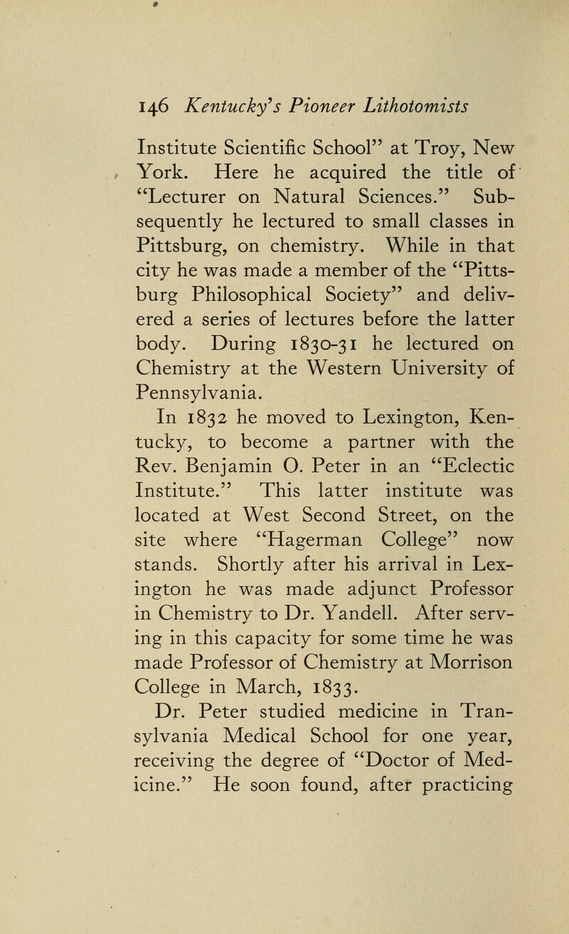 Institute Scientific School at Troy, New- York. Here he acquired the title of Lecturer on Natural Sciences. Sub- sequently he lectured to small classes in Pittsburg, on chemistry. While in that city he was made a member of the Pitts- burg Philosophical Society and deliv- ered a series of lectures before the latter body. During 1830-31 he lectured on Chemistry at the Western University of Pennsylvania. In 1832 he moved to Lexington, Ken- tucky, to become a partner with the Rev. Benjamin O. Peter in an Eclectic Institute. This latter institute was located at West Second Street, on the site where Hagerman College now stands. Shortly after his arrival in Lex- ington he was made adjunct Professor in Chemistry to Dr. Yandell. After serv- ing in this capacity for some time he was made Professor of Chemistry at Morrison College in March, 1833. Dr. Peter studied medicine in Tran- sylvania Medical School for one year, receiving the degree of Doctor of Med- icine. He soon found, after practicing