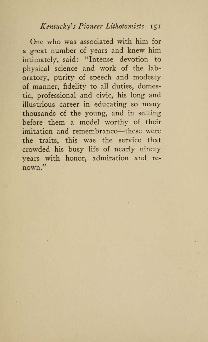 One who was associated with him for a great number of years and knew him intimately, said: '^Intense devotion to physical science and work of the lab- oratory, purity of speech and modesty of manner, fidelity to all duties, domes- tic, professional and civic, his long and illustrious career in educating so many thousands of the young, and in setting before them a model worthy of their imitation and remembrance—these were the traits, this was the service that crowded his busy life of nearly ninety years with honor, admiration and re- nown.