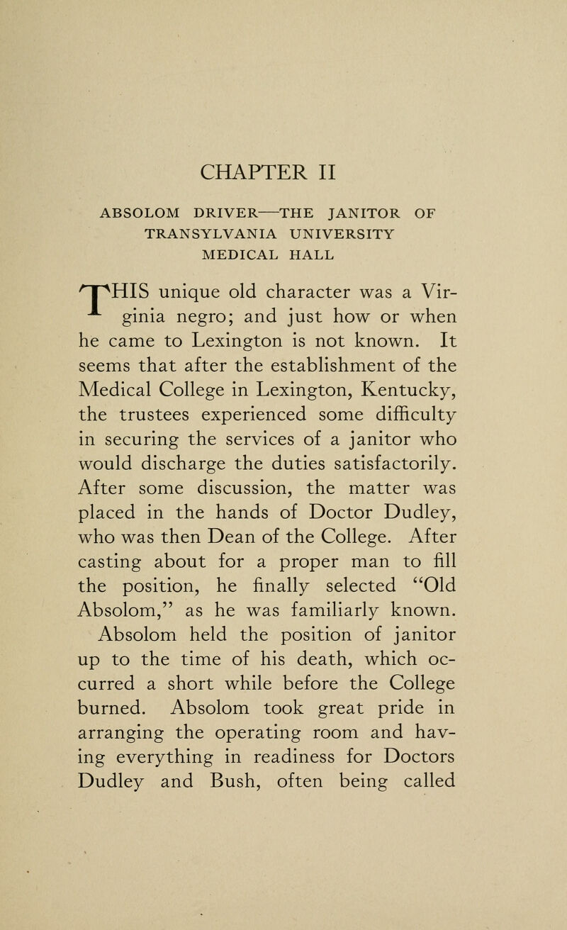 ABSOLOM DRIVER THE JANITOR OF TRANSYLVANIA UNIVERSITY MEDICAL HALL 'T^HIS unique old character was a Vir- -^ ginia negro; and just how or when he came to Lexington is not known. It seems that after the estabhshment of the Medical College in Lexington, Kentucky, the trustees experienced some difficulty in securing the services of a janitor who would discharge the duties satisfactorily. After some discussion, the matter was placed in the hands of Doctor Dudley, who was then Dean of the College. After casting about for a proper man to fill the position, he finally selected '^Old Absolom, as he was familiarly known. Absolom held the position of janitor up to the time of his death, which oc- curred a short while before the College burned. Absolom took great pride in arranging the operating room and hav- ing everything in readiness for Doctors Dudley and Bush, often being called