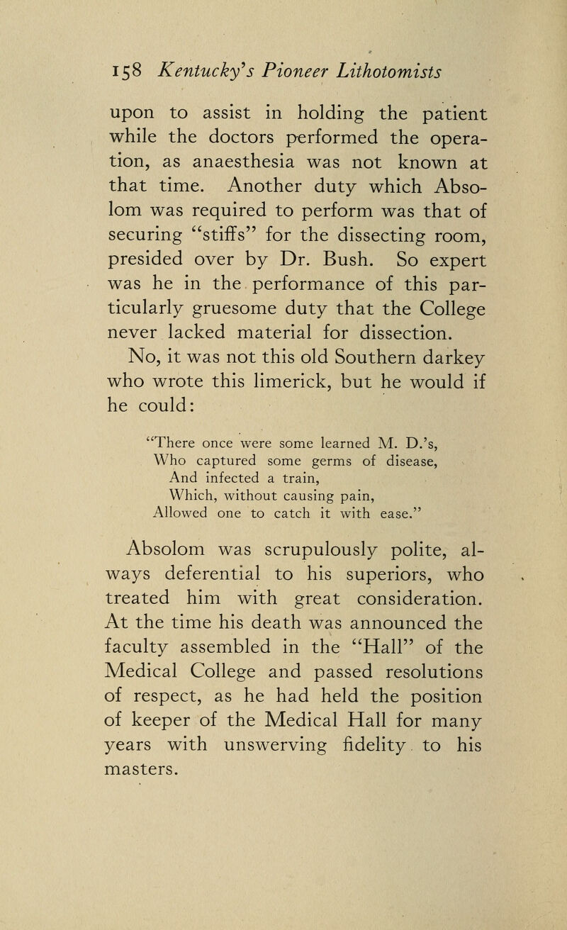 upon to assist in holding the patient while the doctors performed the opera- tion, as anaesthesia was not known at that time. Another duty which Abso- lom was required to perform was that of securing stiffs for the dissecting room, presided over by Dr. Bush. So expert was he in the performance of this par- ticularly gruesome duty that the College never lacked material for dissection. No, it was not this old Southern darkey who wrote this limerick, but he would if he could: There once were some learned M. D.'s, . Who captured some germs of disease, And Infected a train, Which, without causing pain, Allowed one to catch it with ease. Absolom was scrupulously polite, al- ways deferential to his superiors, who treated him with great consideration. At the time his death was announced the faculty assembled in the Hall of the Medical College and passed resolutions of respect, as he had held the position of keeper of the Medical Hall for many years with unswerving fidelity to his masters.