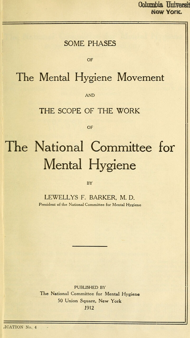 Columbia Uuiversit New Yor& SOME PHASES OF The Mental Hygiene Movement AND THE SCOPE OF THE WORK OF The National Committee for Mental Hygiene BY LEWELLYS F. BARKER, M. D. President of the National Committee for Mental Hygiene PUBLISHED BY The National Committee for Mental Hygiene 50 Union Square, New York 1912 .ICATION No. 4