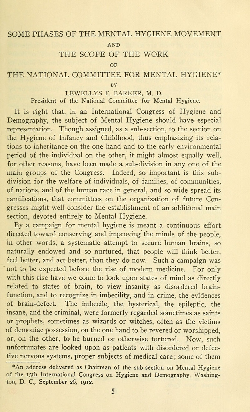 SOME PHASES OF THE MENTAL HYGIENE MOVEMENT AND THE SCOPE OF THE WORK OF THE NATIONAL COMMITTEE FOR MENTAL HYGIENE* BY LEWELLYS F. BARKER, M. D. President of the National Committee for Mental Hygiene. It is right that, in an International Congress of Hygiene and Demography, the subject of Mental Hygiene should have especial representation. Though assigned, as a sub-section, to the section on the Hygiene of Infancy and Childhood, thus emphasizing its rela- tions to inheritance on the one hand and to the early environmental period of the individual on the other, it might almost equally well, for other reasons, have been made a sub-division in any one of the main groups of the Congress. Indeed, so important is this sub- division for the welfare of individuals, of families, of communities, of nations, and of the human race in general, and so wide spread its ramifications, that committees on the organization of future Con- gresses might well consider the establishment of an additional main section, devoted entirely to Mental Hygiene. By a campaign for mental hygiene is meant a continuous effort directed toward conserving and improving the minds of the people, in other words, a systematic attempt to secure human brains, so naturally endowed and so nurtured, that people will think better, feel better, and act better, than they do now. Such a campaign was not to be expected before the rise of modern medicine. For only with this rise have we come to look upon states of mind as directly related to states of brain, to view insanity as disordered brain- function, and to recognize in imbecility, and in crime, the evidences of brain-defect. The imbecile, the hysterical, the epileptic, the insane, and the criminal, were formerly regarded sometimes as saints or prophets, sometimes as wizards or witches, often as the victims of demoniac possession, on the one hand to be revered or worshipped, or, on the other, to be burned or otherwise tortured. Now, such unfortunates are looked upon as patients with disordered or defec- tive nervous systems, proper subjects of medical care; some of them *An address delivered as Chairman of the sub-section on Mental Hygiene of the 15th International Congress on Hygiene and Demography, Washing- ton, D. C, September 26, 1912.