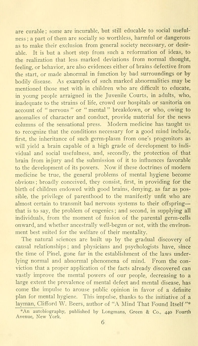 are curable; some are incurable, but still educable to social useful- ness ; a part of them are socially so worthless, harmful or dangerous as to make their exclusion from general society necessary, or desir- able. It is but a short step from such a reformation of ideas, to the realization that less marked deviations from normal thought, feeling, or behavior, are also evidences either of brains defective from the start, or made abnormal in function by bad surroundings or by bodily disease. As examples of such marked abnormalities may be mentioned those met with in children who are difficult to educate, in young people arraigned in the Juvenile Courts, in adults, who, inadequate to the strains of life, crowd our hospitals or sanitoria on account of  nervous  or  mental  breakdown, or who, owing to anomalies of character and conduct, provide material for the news columns of the sensational press. Modern medicine has taught us to recognize that the conditions necessary for a good mind include, first, the inheritance of such germ-plasm from one's progenitors as will yield a brain capable of a high grade of development to indi- vidual and social usefulness, and, secondly, the protection of that brain from injury and the submission of it to influences favorable to the development of its powers. Now if these doctrines of modern medicine be true, the general problems of mental hygiene become obvious; broadly conceived, they consist, first, in providing for the birth of children endowed with good brains, denying, as far as pos- sible, the privilege of parenthood to the manifestly unfit who are almost certain to transmit bad nervous systems to their offspring— that is to say, the problem of eugenics; and second, in supplying all individuals, from the moment of fusion of the parental germ-cells onward, and whether ancestrally well-begun or not, with the environ- ment best suited for the welfare of their mentality. The natural sciences are built up by the gradual discovery of causal relationships; and physicians and psychologists have, since the time of Pinel, gone far in the establishment of the laws under- lying normal and abnormal phenomena of mind. From the con- viction that a proper application of the facts already discovered can vastly improve the mental powers of our people, decreasing to a large extent the prevalence of mental defect and mental disease, has come the impulse to arouse public opinion in favor of a definite plan for mental hygiene. This impulse, thanks to the initiative of a layman, Clifford W. Beers, author of A Mind That Found Itself * *An autobiography, published by Longmans, Green & Co., 440 Fourth Avenue, New York.