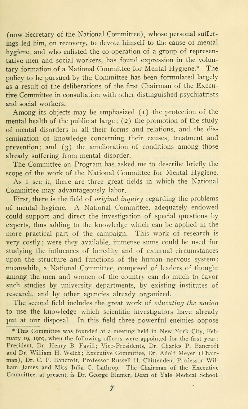 (now Secretary of the National Committee), whose personal suffer- ings led him, on recovery, to devote himself to the cause of mental hygiene, and who enlisted the co-operation of a group of represen- tative men and social workers, has found expression in the volun- tary formation of a National Committee for Mental Hygiene.* The policy to be pursued by the Committee has been formulated largely as a result of the deliberations of the first Chairman of the Execu- tive Committee in consultation with other distinguished psychiatrists and social workers. Among its objects may be emphasized (i) the protection of the mental health of the public at large; (2) the promotion of the study of mental disorders in all their forms and relations, and the dis- semination of knowledge concerning their causes, treatment and prevention; and (3) the amelioration of conditions among those already suffering from mental disorder. The Committee on Program has asked me to describe briefly the scope of the work of the National Committee for Mental Hygiene. As I see it, there are three great fields in which the National Committee may advantageously labor. First, there is the field of original inquiry regarding the problems of mental hygiene. A National Committee, adequately endowed could support and direct the investigation of special questions by experts, thus adding to the knowledge which can be applied in the more practical part of the campaign. This work of research is very costly; were they available, immense sums could be used for studying the influences of heredity and of external circumstances upon the structure and functions of the human nervous system; meanwhile, a National Committee, composed of leaders of thought among the men and women of the country can do much to favor such studies by university departments, by existing institutes of research, and by other agencies already organized. The second field includes the great work of educating the nation to use the knowledge which scientific investigators have already put at our disposal. In this field three powerful enemies oppose * This Committee was founded at a meeting held in New York City, Feb- ruary 19, 1909, when the following officers were appointed for the first year: President, Dr. Henry B. Favill; Vice-Presidents, Dr. Charles P. Bancroft and Dr. William H. Welch; Executive Committee, Dr. Adolf Meyer (Chair- man), Dr. C. P. Bancroft, Professor Russell H. Chittenden, Professor Wil- liam James and Miss Julia C. Lathrop. The Chairman of the Executive Committee, at present, is Dr. George Blumer, Dean of Yale Medical School.