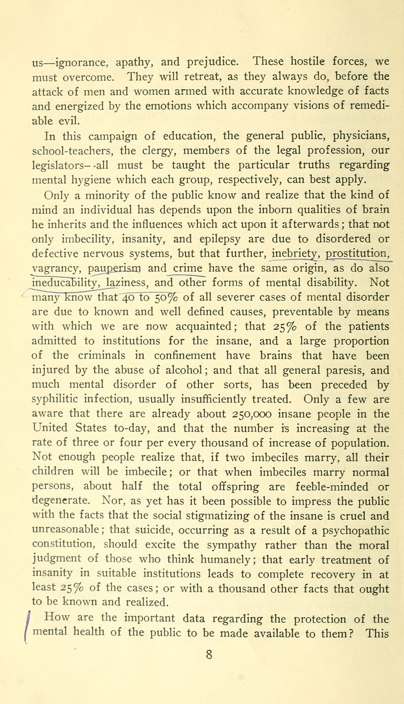 us—ignorance, apathy, and prejudice. These hostile forces, we must overcome. They will retreat, as they always do, before the attack of men and women armed with accurate knowledge of facts and energized by the emotions which accompany visions of remedi- able evil. In this campaign of education, the general public, physicians, school-teachers, the clergy, members of the legal profession, our legislators--all must be taught the particular truths regarding mental hygiene which each group, respectively, can best apply. Only a minority of the public know and realize that the kind of mind an individual has depends upon the inborn qualities of brain he inherits and the influences which act upon it afterwards; that not only imbecility, insanity, and epilepsy are due to disordered or defective nervous systems, but that further, inebriety, prostitution^ vagrancy, pjuperism and crime have the same origin, as do also meducability, laziness, and other forms of mental disability. Not ' many know that~40 to 50% of all severer cases of mental disorder are due to known and well defined causes, preventable by means with which we are now acquainted • that 25 % of the patients admitted to institutions for the insane, and a large proportion of the criminals in confinement have brains that have been injured by the abuse of alcohol; and that all general paresis, and much mental disorder of other sorts, has been preceded by syphilitic infection, usually insufficiently treated. Only a few are aware that there are already about 250,000 insane people in the United States to-day, and that the number is increasing at the rate of three or four per every thousand of increase of population. Not enough people realize that, if two imbeciles marry, all their children will be imbecile; or that when imbeciles marry normal persons, about half the total offspring are feeble-minded or degenerate. Nor, as yet has it been possible to impress the public with the facts that the social stigmatizing of the insane is cruel and unreasonable; that suicide, occurring as a result of a psychopathic constitution, should excite the sympathy rather than the moral judgment of those who think humanely; that early treatment of insanity in suitable institutions leads to complete recovery in at least 25% of the cases; or with a thousand other facts that ought to be known and realized. / How are the important data regarding the protection of the I mental health of the public to be made available to them ? This