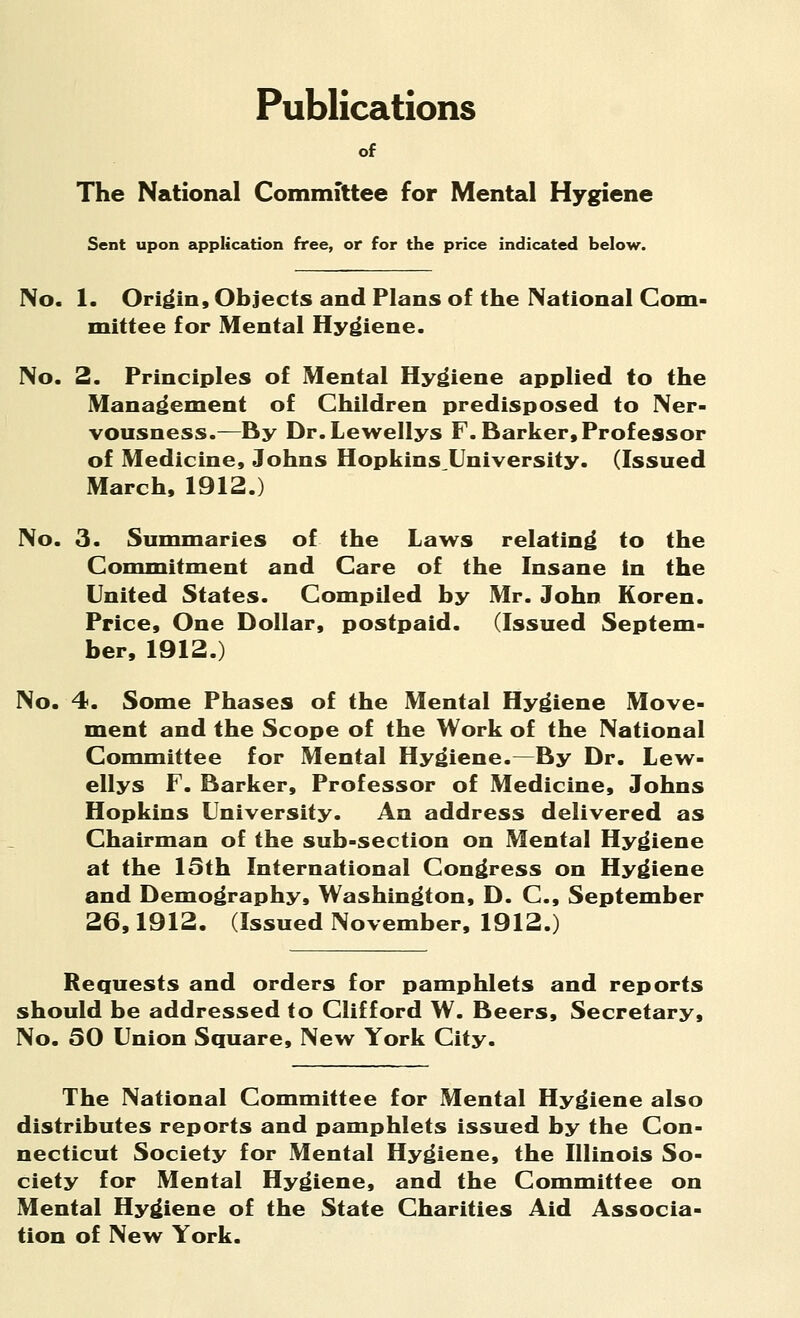Publications of The National Committee for Mental Hygiene Sent upon application free, or for the price indicated below. No. 1. Origin, Objects and Plans of the National Com- mittee for Mental Hygiene. No. 2. Principles of Mental Hygiene applied to the Management of Children predisposed to Ner- vousness.—By Dr.Lewellys F. Barker, Professor of Medicine, Johns Hopkins University. (Issued March, 1912.) No. 3. Summaries of the Laws relating to the Commitment and Care of the Insane in the United States. Compiled by Mr. John Koren. Price, One Dollar, postpaid. (Issued Septem- ber, 1912.) No. 4. Some Phases of the Mental Hygiene Move- ment and the Scope of the Work of the National Committee for Mental Hygiene.—By Dr. Lew- ellys F. Barker, Professor of Medicine, Johns Hopkins University. An address delivered as Chairman of the sub-section on Mental Hygiene at the 15th International Congress on Hygiene and Demography, Washington, D. C, September 26,1912. (Issued November, 1912.) Requests and orders for pamphlets and reports should be addressed to Clifford W. Beers, Secretary, No. 50 Union Square, New York City. The National Committee for Mental Hygiene also distributes reports and pamphlets issued by the Con- necticut Society for Mental Hygiene, the Illinois So- ciety for Mental Hygiene, and the Committee on Mental Hygiene of the State Charities Aid Associa- tion of New York.