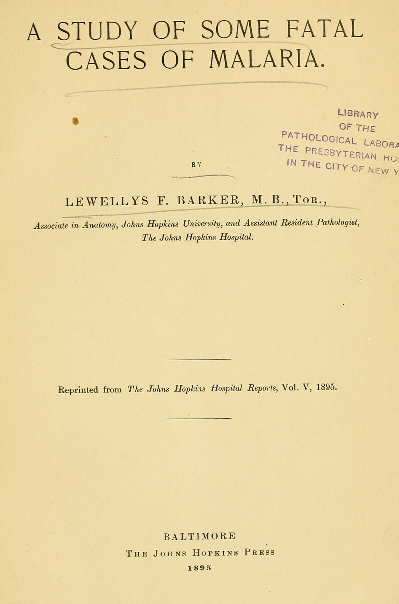 a study of some fatal cases of malaria. LtBRARY OF THE THE PRESaVTERlAN hq. LEWELLYS F. BARKER, M. B.,Tor..^ Associate in Anatomy, Johns Hopkins University, and Assistant Resident Pathologist, The Johns Hopkins Hospital. Eeprinted from The Johns Hopkins Hospital Beporls, Vol. V, 1895. BALTIMORE The Johns Hopkins Press 1895