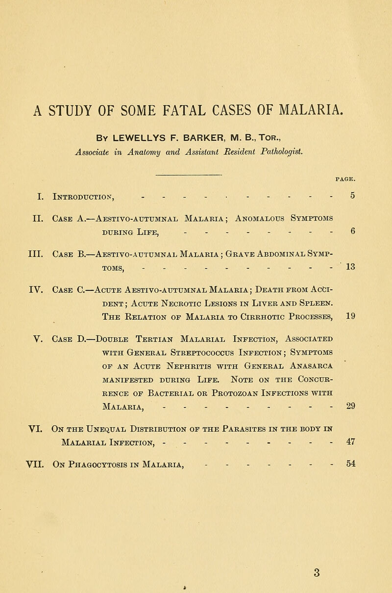 A STUDY OF SOME FATAL CASES OF MALARIA. By LEWELLYS F. BARKER, M. B., TOR., Associate in Anatomy and Assistant Resident Pathologist. PAGE. I. Introduction, - - - - 5 II. Case A.—Aestivo-atjtumnal Malaria; Anomalous Symptoms DURING Life, 6 III. Case B.—Aestivo-autumnal Malaria ; Grave Abdominal Symp- toms, --- 13 IV. Case C.—Acute Aestivo-autumnal Malaria ; Death from Acci- dent ; Acute Necrotic Lesions in Liver and Spleen. The Relation of Malaria to Cirrhotic Procisses, 19 V. Case D.—Double Tertian Malarial Infection, Associated WITH General Streptococcus Infection ; Symptoms OF AN Acute Nephritis with General Anasarca MANIFESTED DURING LiFE. NOTE ON THE CONCUR- RENCE OF Bacterial or Protozoan Infections with Malaria, - 29 VI. On the Unequal Distribution of the Parasites in the body in Malarial Infection, ---------47 VII. On Phagocytosis in Malaria, ------- 54