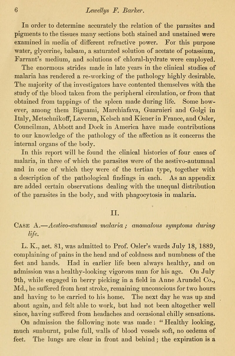 In order to determine accurately the relation of the parasites and pigments to the tissues many sections both stained and unstained were examined in media of different refractive power. For this purpose water, glycerine, balsam, a saturated solution of acetate of potassium, Farrant's medium, and solutions of chloral-hydrate were employed. The enormous strides made in late years in the clinical studies of malaria has rendered a re-working of the pathology highly desirable. The majority of the investigators have contented themselves with the study of the blood taken from the peripheral circulation, or from that obtained from tappings of the spleen made during life. Some how- ever, among them Bignami, Marchiafava, Guarnieri and Golgi in Italy, Metschnikoff, Laveran, Kelsch and Kiener in France, and Osier, Councilman, Abbott and Dock in America have made contributions to our knowledge of the pathology of the affection as it concerns the internal organs of the body. In this report will be found the clinical histories of four cases of malaria, in three of which the parasites were of the aestivo-autumnal and in one of which they were of the tertian type, together with a description of the pathological findings in each. As an appendix are added certain observations dealing with the unequal distribution of the parasites in the body, and with phagocytosis in malaria. II. Case A.—Aestivo-autumnal malaria ; anomalous symptoms during life. L. K., aet. 81, was admitted to Prof. Osier's wards July 18, 1889, complaining of pains in the head and of coldness and numbness of the feet and hands. Had in earlier life been always healthy^ and on admission was a healthy-looking vigorous man for his age. On July 9th, while engaged in berry picking in a field in Anne Arundel Co., Md., he suffered from heat stroke, remaining unconscious for two hours and having to be carried to his home. The next day he was up and about again, and felt able to work, but had not been altogether well since, having suffered from headaches and occasional chilly sensations. On admission the following note was made:  Healthy looking, much sunburnt, pulse full, walls of blood vessels soft, no oedema of feet. The lungs are clear in front and behind; the expiration is a