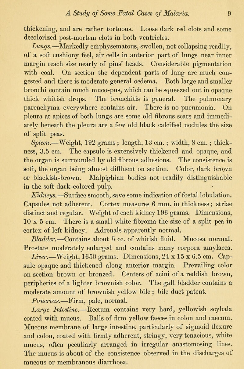 thickening, and are rather tortuous. Loose dark red clots and some decolorized post-mortem clots in both ventricles. Lungs.—Markedly emphysematous, swollen, not collapsing readily, of a soft cushiony feel, air cells in anterior part of lungs near inner margin reach size nearly of pins' heads. Considerable pigmentation with coal. On section the dependent parts of lung are much con- gested and there is moderate general oedema. Both large and smaller bronchi contain much muco-pus, which can be squeezed out in opaque thick whitish drops. The bronchitis is general. The pulmonary parenchyma everywhere contains air. There is no pneumonia. On pleura at apices of both lungs are some old fibrous scars and immedi- ately beneath the pleura are a few old black calcified nodules the size of split peas. Spleen.—Weight, 192 grams; length, 13 cm.; width, 8 cm.; thick- ness, 3.5 cm. The capsule is extensively thickened and opaque, and the organ is surrounded by old fibrous adhesions. The consistence is soft, the organ being almost diffluent on section. Color, dark browQ or blackish-brown. Malpighian bodies not readily distinguishable in the soft dark-colored pulp. Kidneys.—Surface smooth, save some indication of foetal lobulation. Capsules not adherent. Cortex measures 6 mm. in thickness; striae distinct and regular. Weight of each kidney 196 grams. Dimensions, 10 X 5 cm. There is a small white fibroma the size of a split pea in cortex of left kidney. Adrenals apparently normal. Bladder.—Contains about 5 cc. of whitish fluid. Mucosa normal. Prostate moderately enlarged and contains many corpora amylacea. lAver.—Weight, 1650 grams. Dimensions, 24 x 15 x 6.5 cm. Cap- sule opaque and thickened along anterior margin. Prevailing color on section brown or bronzed. Centers of acini of a reddish brown, peripheries of a lighter brownish color. The gall bladder contains a moderate amount of brownish yellow bile; bile duct patent. Pancreas.—Firm, pale, normal. Large Intestine.—Rectum contains very hard, yellowish scybala coated with mucus. Balls of firm yellow faeces in colon and caecum. Mucous membrane of large intestine, particularly of sigmoid flexure and colon, coated with firmly adherent, stringy, very tenacious, white mucus, often peculiarly arranged in irregular anastomosing lines. The mucus is about of the consistence observed in the discharges of mucous or membranous diarrhoea.