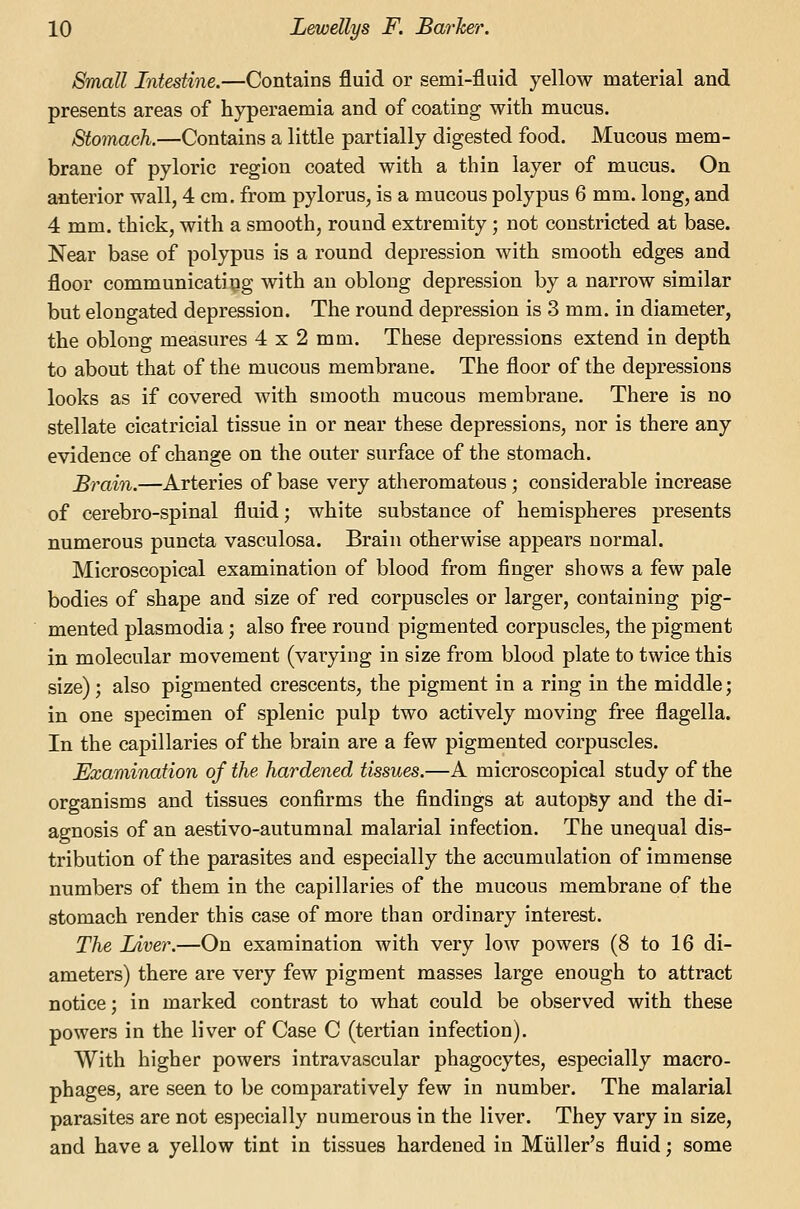 Small Intestine.—Contains fluid or semi-fluid yellow material and presents areas of hyperaemia and of coating with mucus. Stomach.—Contains a little partially digested food. Mucous mem- brane of pyloric region coated with a thin layer of mucus. On anterior wall, 4 cm, from pylorus, is a mucous polypus 6 mm. long, and 4 mm. thick, with a smooth, round extremity; not constricted at base. Near base of polypus is a round depression with smooth edges and floor communicating with an oblong depression by a narrow similar but elongated depression. The round depression is 3 mm. in diameter, the oblong measures 4 x 2 mm. These depressions extend in depth to about that of the mucous membrane. The floor of the depressions looks as if covered with smooth mucous membrane. There is no stellate cicatricial tissue in or near these depressions, nor is there any evidence of change on the outer surface of the stomach. Brain.—Arteries of base very atheromatous ; considerable increase of cerebro-spinal fluid; white substance of hemispheres presents numerous puncta vasculosa. Brain otherwise appears normal. Microscopical examination of blood from finger shows a few pale bodies of shape and size of red corpuscles or larger, containing pig- mented Plasmodia; also free round pigmented corpuscles, the pigment in molecular movement (varying in size from blood plate to twice this size); also pigmented crescents, the pigment in a ring in the middle; in one specimen of splenic pulp two actively moving free flagella. In the capillaries of the brain are a few pigmented corpuscles. Examination of the hardened tissues.—A microscopical study of the organisms and tissues confirms the findings at autopSy and the di- agnosis of an aestivo-autumnal malarial infection. The unequal dis- tribution of the parasites and especially the accumulation of immense numbers of them in the capillaries of the mucous membrane of the stomach render this case of more than ordinary interest. The Liver.—On examination with very low powers (8 to 16 di- ameters) there are very few pigment masses large enough to attract notice; in marked contrast to what could be observed with these powers in the liver of Case C (tertian infection). With higher powers intravascular phagocytes, especially macro- phages, are seen to be comparatively few in number. The malarial parasites are not especially numerous in the liver. They vary in size, and have a yellow tint in tissues hardened in Miiller's fluid; some