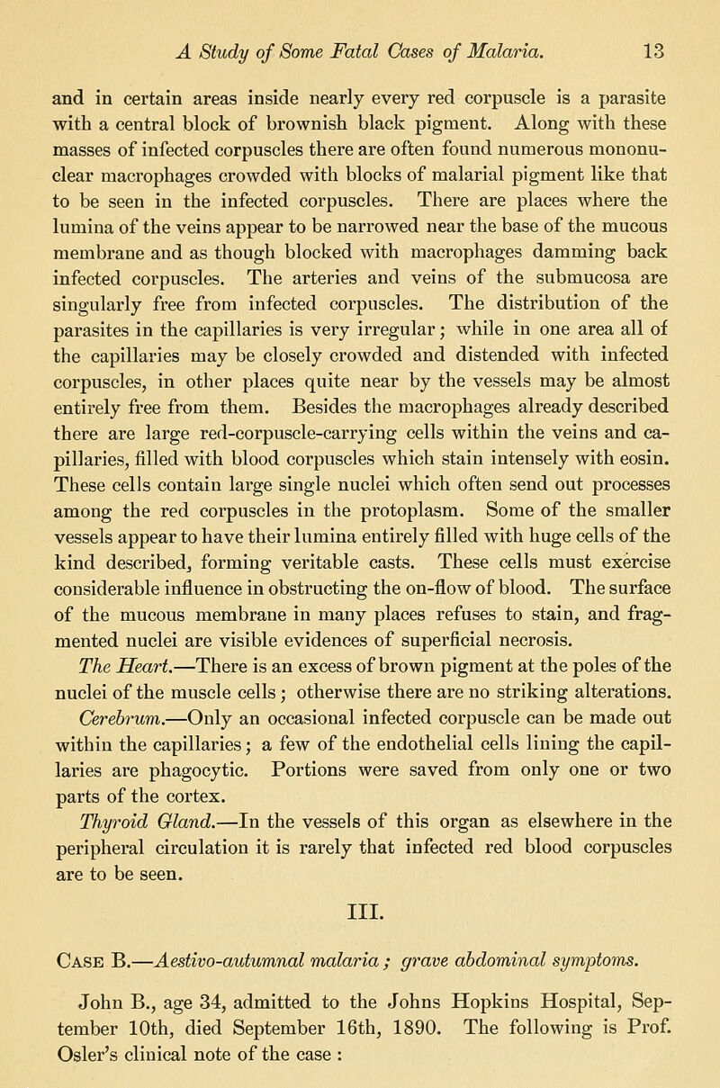 and in certain areas inside nearly every red corpuscle is a parasite with a central block of brownish black pigment. Along with these masses of infected corpuscles there are often found numerous mononu- clear macrophages crowded with blocks of malarial pigment like that to be seen in the infected corpuscles. There are places where the lumina of the veins appear to be narrowed near the base of the mucous membrane and as though blocked with macrophages damming back infected corpuscles. The arteries and veins of the submucosa are singularly free from infected corpuscles. The distribution of the parasites in the capillaries is very irregular; while in one area all of the capillaries may be closely crowded and distended with infected corpuscles, in other places quite near by the vessels may be almost entirely free from them. Besides the macrophages already described there are large red-corpuscle-carrying cells within the veins and ca- pillaries, filled with blood corpuscles which stain intensely with eosin. These cells contain large single nuclei which often send out processes among the red corpuscles in the protoplasm. Some of the smaller vessels appear to have their lumina entirely filled with huge cells of the kind describedj forming veritable casts. These cells must exercise considerable influence in obstructing the on-flow of blood. The surface of the mucous membrane in maoy places refuses to stain, and frag- mented nuclei are visible evidences of superficial necrosis. The Heart.—There is an excess of brown pigment at the poles of the nuclei of the muscle cells; otherwise there are no striking alterations. Cerebrum.—Only an occasional infected corpuscle can be made out within the capillaries; a few of the endothelial cells lining the capil- laries are phagocytic. Portions were saved from only one or two parts of the cortex. Thyroid Gland.—In the vessels of this organ as elsewhere in the peripheral circulation it is rarely that infected red blood corpuscles are to be seen. III. Case B.—Aestivo-autumnal malaria ; grave abdominal symptoms. John B., age 34, admitted to the Johns Hopkins Hospital, Sep- tember 10th, died September 16th, 1890. The following is Prof. Osier's clinical note of the case :
