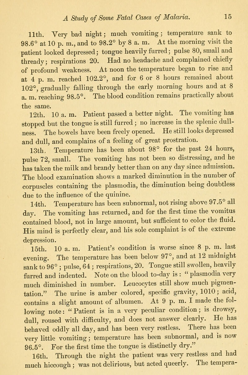 11th. Very bad night; much vomiting ; temperature sank to 98.6° at 10 p. m., and to 98.2° by 8 a. m. At the morning visit the patient looked depressed; tongue heavily furred; pulse 80, small and thready; respirations 20. Had no headache and complained chiefly of profound weakness. At noon the temperature began to rise and at 4 p. m. reached 102.2°, and for 6 or 8 hours remained about 102°, gradually falling through the early morning hours and at 8 a. m. reaching 98.5°. The blood condition remains practically about the same. 12th. 10 a. m. Patient passed a better night. The vomiting has stopped but the tongue is still furred ; no increase in the splenic dull- ness. The bowels have been freely opened. He still looks depressed and dull, and complains of a feeling of great prostration. 13th. Temperature has been about 98° for the past 24 hours, pulse 72, small. The vomiting has not been so distressing, and he has taken the milk and brandy better than on any day since admission. The blood examination shows a marked diminution in the number of corpuscles containing the plasmodia, the diminution being doubtless due to the influence of the quinine. 14th. Temperature has been subnormal, not rising above 97.5° all day. The vomiting has returned, and for the first time the vomitus contained blood, not in large amount, but sufficient to color the fluid. His mind is perfectly clear, and his sole complaint is of the extreme depression. 15th. 10 a. m. Patient's condition is worse since 8 p. m. last evening. The temperature has been below 97°, and at 12 midnight sank to 96° ; pulse, 64 ; respirations, 20. Tongue still swollen, heavily furred and indented. Note on the blood to-day is :  plasmodia very much diminished in number. Leucocytes still show much pigmen- tation. The urine is amber colored, specific gravity, 1010; acid, contains a slight amount of albumen. At 9 p. m. I made the fol- lowing note: Patient is in a very peculiar condition; is drowsy, dull, roused with difficulty, and does not answer clearly. He has behaved oddly all day, and has been very restless. There has been very little vomiting; temperature has been subnormal, and is now 96.5°. For the first time the tongue is distinctly dry, 16th. Through the night the patient was very restless and had much hiccough ; was not delirious, but acted queerly. The tempera-