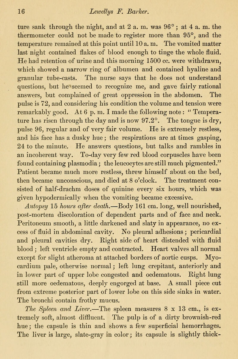 ture sank through the night, and at 2 a. m. was 96° ; at 4 a. m. the thermometer could not be made to register more than 95°, and the temperature remained at this point until 10 a. m. The vomited matter last night contained flakes of blood enough to tinge the whole fluid. He had retention of urine and this morning 1500 cc. were withdrawn, which showed a narrow ring of albumen and contained hyaline and granular tube-casts. The nurse says that he does not understand questions, but he seemed to recognize me, and gave fairly rational answers, but complained of great oppression in the abdomen. The pulse is 72, and considering his condition the volume and tension were remarkably good. At 6 p. m. I made the following note :  Tempera- ture has risen through the day and is now 97.2°. The tongue is dry, pulse 96, regular and of very fair volume. He is extremely restless, and his face has a dusky hue; the respirations are at times gasping, 24 to the minute. He answers questions, but talks and rambles in an incoherent way. To-day very few red blood corpuscles have been found containing plasmodia; the leucocytes are still much pigmented. Patient became much more restless, threw himself about on the bed, then became unconscious, and died at 8 o'clock. The treatment con- sisted of half-drachm doses of quinine every six hours, which was given hypodermically when the vomiting became excessive. Autopsy 15 hom^s after death.—Body 161 cm. long, well nourished, post-mortem discoloration of dependent parts and of face and neck. Peritoneum smooth, a little darkened and slaty in appearance, no ex- cess of fluid in abdominal cavity. No pleural adhesions ; pericardial and pleural cavities dry. Right side of heart distended with fluid blood ; left ventricle empty and contracted. Heart valves all normal except for slight atheroma at attached borders of aortic cusps. Myo- cardium pale, otherwise normal; left lung crepitant, anteriorly and in lower part of upper lobe congested and ©edematous. Right lung still more ©edematous, deeply engorged at base. A small piece cut from extreme posterior part of lower lobe on this side sinks in water. The bronchi contain frothy mucus. The Spleen and Liver.—The spleen measures 8 x 13 cm., is ex- tremely soft, almost diffluent. The pulp is of a dirty brownish-red hue; the capsule is thin and shows a few superficial hemorrhages. The liver is large, slate-gray in color; its capsule is slightly thick-