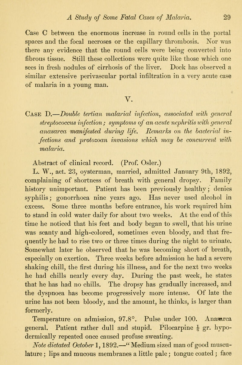 Case C between the enormous increase in round cells in the portal spaces and the focal necroses or the capillary thrombosis. Nor was there any evidence that the round cells were being converted into fibrous tissue. Still these collections were quite like those which one sees in fresh nodules of cirrhosis of the liver. Dock has observed a similar extensive perivascular portal infiltration in a very acute case of malaria in a young man. V. Case D.—Double tertian malarial infection, associated with general streptococcus infection ; symptoms of an acute nephritis with general anasarca manifested during life. Remarks on the bacterial in- fections and protozoan invasions tohich may be concurrent with malaria. Abstract of clinical record. (Prof. Osier.) L. W., aet. 23, oysterman, married, admitted January 9th, 1892, complaining of shortness of breath with general dropsy. Family history unimportant. Patient has been previously healthy; denies syphilis; gonorrhoea nine years ago. Has never used alcohol in excess. Some three months before entrance, his work required him to stand in cold water daily for about two weeks. At the end of this time he noticed that his feet and body began to swell, that his urine was scanty and high-colored, sometimes even bloody, and that fre- quently he had to rise two or three times during the night to urinate. Somewhat later he observed that he was becoming short of breath, especially on exertion. Three weeks before admission he had a severe shaking chill, the first during his illness, and for the next two weeks he had chills nearly every day. During the past week, he states that he has had no chills. The dropsy has gradually increased, and the dyspnoea has become progressively more intense. Of late the urine has not been bloody, and the amount, he thinks, is larger than formerly. Temperature on admission, 97.8°. Pulse under 100. Anasarca general. Patient rather dull and stupid. Pilocarpine ^ gr. hypo- dermically repeated once caused profuse sweating. Note dictated October 1,1892.—Medium sized man of good muscu- lature ; lips and mucous membranes a little pale; tongue coated ; face