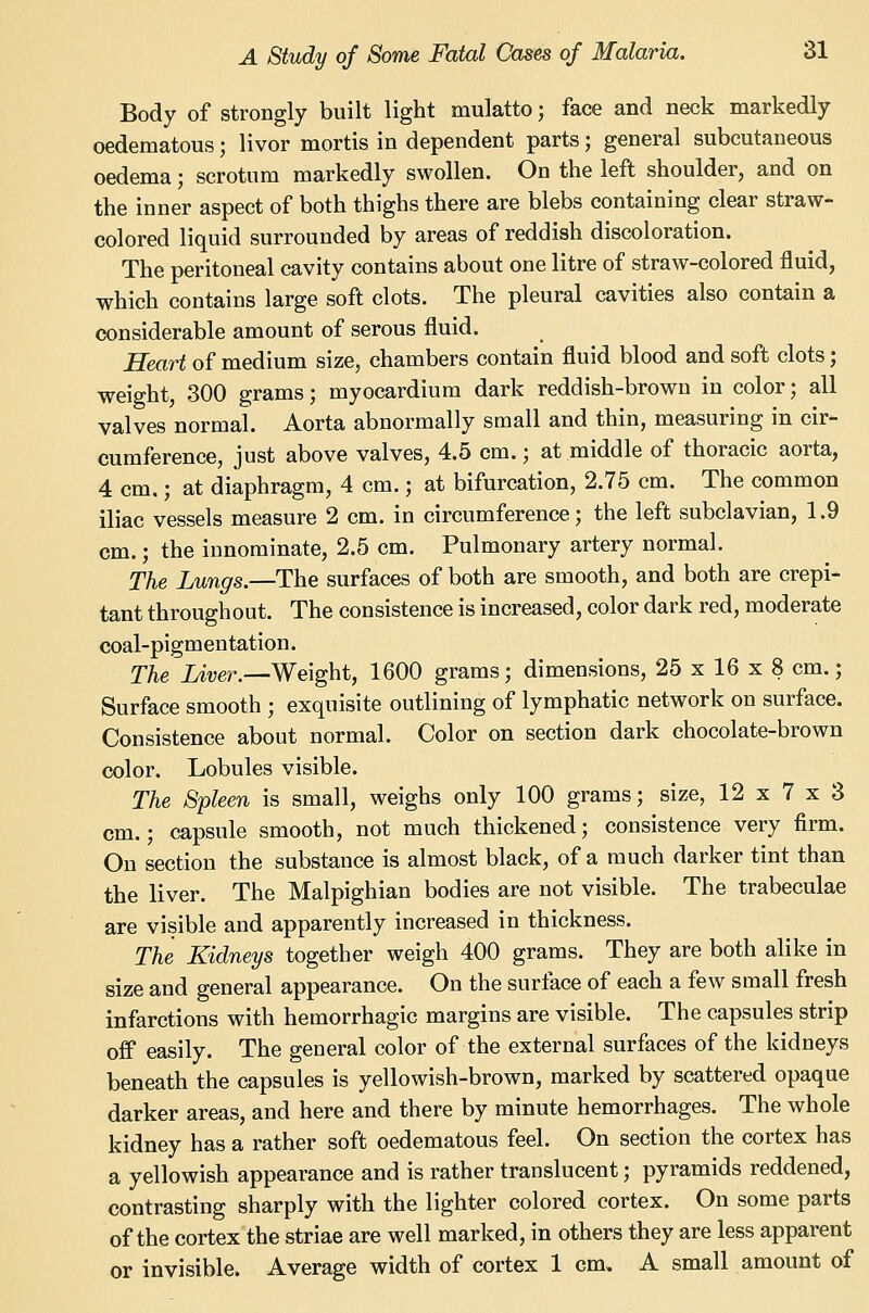 Body of strongly built light mulatto; face and neck markedly oedematous; livor mortis in dependent parts; general subcutaneous oedema; scrotum markedly swollen. On the left shoulder, and on the inner aspect of both thighs there are blebs containing clear straw- colored liquid surrounded by areas of reddish discoloration. The peritoneal cavity contains about one litre of straw-colored fluid, which contains large soft clots. The pleural cavities also contain a considerable amount of serous fluid. Heart of medium size, chambers contain fluid blood and soft clots; weight, 300 grams; myocardium dark reddish-brown in color; all valves normal. Aorta abnormally small and thin, measuring in cir- cumference, just above valves, 4.5 cm.; at middle of thoracic aorta, 4 cm.; at diaphragm, 4 cm.; at bifurcation, 2.75 cm. The common iliac vessels measure 2 cm. in circumference; the left subclavian, 1.9 cm.; the innominate, 2.5 cm. Pulmonary artery normal. The Lungs.—The surfaces of both are smooth, and both are crepi- tant throughout. The consistence is increased, color dark red, moderate coal-pigm entation. The iiver.—Weight, 1600 grams; dimensions, 25 x 16 x 8 cm.; Surface smooth ; exquisite outlining of lymphatic network on surface. Consistence about normal. Color on section dark chocolate-brown color. Lobules visible. The Spleen is small, weighs only 100 grams; size, 12 x 7 x 3 cm.; capsule smooth, not much thickened; consistence very firm. On section the substance is almost black, of a much darker tint than the liver. The Malpighian bodies are not visible. The trabeculae are visible and apparently increased in thickness. The Kidneys together weigh 400 grams. They are both alike in size and general appearance. On the surface of each a few small fresh infarctions with hemorrhagic margins are visible. The capsules strip off easily. The general color of the external surfaces of the kidneys beneath the capsules is yellowish-brown, marked by scattered opaque darker areas, and here and there by minute hemorrhages. The whole kidney has a rather soft oedematous feel. On section the cortex has a yellowish appearance and is rather translucent; pyramids reddened, contrasting sharply with the lighter colored cortex. On some parts of the cortex the striae are well marked, in others they are less apparent or invisible. Average width of cortex 1 cm, A small amount of