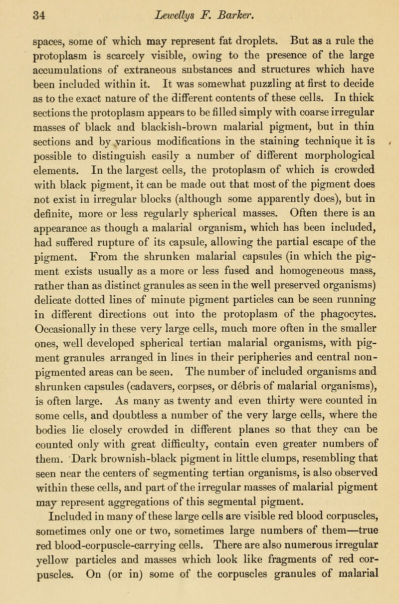 spaces, some of which may represent fat droplets. But as a rule the protoplasm is scarcely visible, owing to the presence of the large accumulations of extraneous substances and structures which have been included within it. It was somewhat puzzling at first to decide as to the exact nature of the different contents of these cells. In thick sections the protoplasm appears to be filled simply with coarse irregular masses of black and blackish-brown malarial pigment, but in thin sections and by,various modifications in the staining technique it is possible to distinguish easily a number of different morphological elements. In the largest cells, the protoplasm of which is crowded with black pigment, it can be made out that most of the pigment does not exist in irregular blocks (although some apparently does), but in definite, more or less regularly spherical masses. Often there is an appearance as though a malarial organism, which has been included, had suffered rupture of its capsule, allowing the partial escape of the pigment. From the shrunken malarial capsules (in which the pig- ment exists usually as a more or less fused and homogeneous mass, rather than as distinct granules as seen in the well preserved organisms) delicate dotted lines of minute pigment particles can be seen running in different directions out into the protoplasm of the phagocytes. Occasionally in these very large cells, much more often in the smaller ones, well developed spherical tertian malarial organisms, with pig- ment granules arranged in lines in their peripheries and central non- pigmented areas can be seen. The number of included organisms and shrunken capsules (cadavers, corpses, or debris of malarial organisms), is often large. As many as twenty and even thirty were counted in some cells, and doubtless a number of the very large cells, where the bodies lie closely crowded in different planes so that they can be counted only with great difficulty, contain even greater numbers of them. Dark brownish-black pigment in little clumps, resembling that seen near the centers of segmenting tertian organisms, is also observed within these cells, and part of the irregular masses of malarial pigment may represent aggregations of this segmental pigment. Included in many of these large cells are visible red blood corpuscles, sometimes only one or two, sometimes large numbers of them—true red blood-corpuscle-carrying cells. There are also numerous irregular yellow particles and masses which look like fragments of red cor- puscles. On (or in) some of the corpuscles granules of malarial