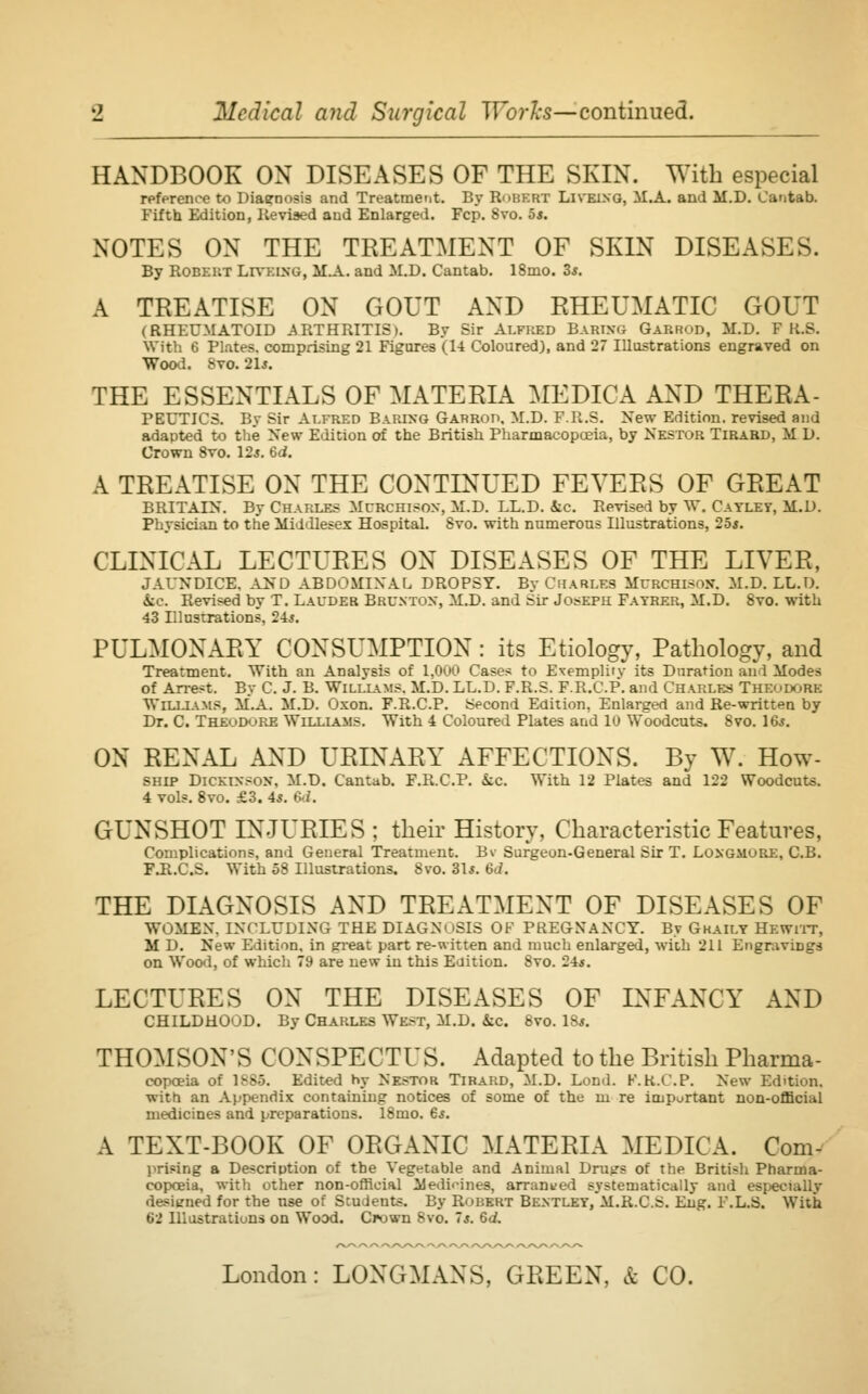 *2 Medical and Surgical Works—continued. HANDBOOK ON DISEASES OF THE SKIN. With especial reference to Diagnosis and Treatment. By BOBKBT Liveing, M.A. and M.D. Cantab. Fifth Edition, Revised aud Enlarged. Fcp. 8vo. 5s. NOTES ON THE TREATMENT OF SKIN DISEASES. By Robert Livking, M.A. and M.D. Cantab. 18mo. 3s. A TREATISE ON GOUT AND RHEUMATIC GOUT (RHEUMATOID ARTHRITIS). By Sir Alfred Baring Garrod, M.D. F K.S. With 6 Plates, comprising 21 Figures (14 Coloured), and 27 Illustrations engraved on Wood. 8vo. 21s. THE ESSENTIALS OF MATERIA MEDICA AND THERA- PEUTICS. By Sir Alfred Baring Garrod, M.D. F.R.S. New Edition, revised and adapted to the New Edition of the British Pharmacopoeia, by Nestor Tirard, M D. Crown 8vo. 12s. 6d. A TREATISE ON THE CONTINUED FEVERS OF GREAT BRITAIN. By Charles Mcrchison, M.D. LL.D. &c. Revised by W. Cayley, M.D. Physician to the Middlesex Hospital. 8vo. with numerous Illustrations, 25*. CLINICAL LECTURES ON DISEASES OF THE LIVER, JAUNDICE. AND ABDOMINAL DROPSY. BvChari.es Mcrchisojt. M.D. LL.D. &c. Revised by T. Lauder Brunton, M.D. and Sir Joseph Fayrer, M.D. 8vo. with 43 Illustrations, 24*. PULMONARY CONSUMPTION : its Etiology, Pathology, and Treatment. With an Analysis of 1,000 Cases to Exemplify its Duration and Modes of Arrest. By C. J. B. Williams, M.D. LL.D. F.R.S. F.R.C.P. and Charles THEODORE WILLIAMS, M.A. M.D. Oxom. F.R.C.P. Second Edition, Enlarged and Re-written by Dr. C TheuDure Williams. With 4 Coloured Plates and 10 Woodcuts. 8vo. 16*. ON RENAL AND URINARY AFFECTIONS. By W. How- ship Dickinson, M.D. Cantab. F.R.C.P. ice. With 12 Plates and 122 Woodcuts. 4 vols. 8vo. £3. 4*. 6d. GUNSHOT INJURIES ; their History, Characteristic Features, Complications, and General Treatment. Bv Surgeon-General Sir T. Longmure, C.B. FJl.C.S. With 58 Illustrations. Svo. 31s. 6d. THE DIAGNOSIS AND TREATMENT OF DISEASES OF WOMEN. INCLUDING THE DIAGNOSIS OF PREGNANCY. By Gkaily Hewitt, M D. New Edition, in great part re-witten and much enlarged, with 211 Engravings on Wood, of which 79 are new in this Edition. Svo. 24*. LECTURES ON THE DISEASES OF INFANCY AND CHILDHOOD. By Charles We>t, M.D. &c 8vo. 18*. THOMSON'S CONSPECTUS. Adapted to the British Pharma- copceia of 1885. Edited hy Nestor Tirard, M.D. Lond. F.K.CP. New Edition, witn an Appendix containing notices of some of the in re important non-official medicines and preparations. 18mo. 6$. A TEXT-BOOK OF ORGANIC MATERIA MEDICA. Com desiened 62 Illustrations on Wood. Crown Svo. ~s. Gd,