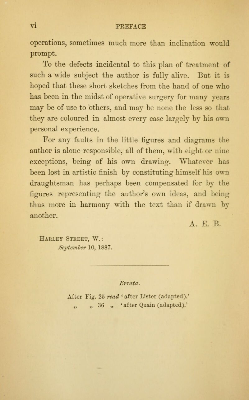 operations, sometimes much more than inclination would prompt. To the defects incidental to this plan of treatment of such a wide subject the author is fully alive. But it is hoped that these short sketches from the hand of one who has been in the midst of operative surgery for many years may be of use to others, and may be none the less so that they are coloured in almost every case largely by his own personal experience. For any faults in the little figures and diagrams the author is alone responsible, all of them, with eight or nine exceptions, being of his own drawing. Whatever has been lost in artistic finish by constituting himself his own draughtsman has perhaps been compensated for by the figures representing the author's own ideas, and being thus more in harmony with the text than if drawn by another. A. E. B. Harley Street, W.: Sejjtemler 10, 1887. Errata. After Fig. 25 read * after Lister (adapted).' „ „ 36 „ ' after Quain (adapted).'