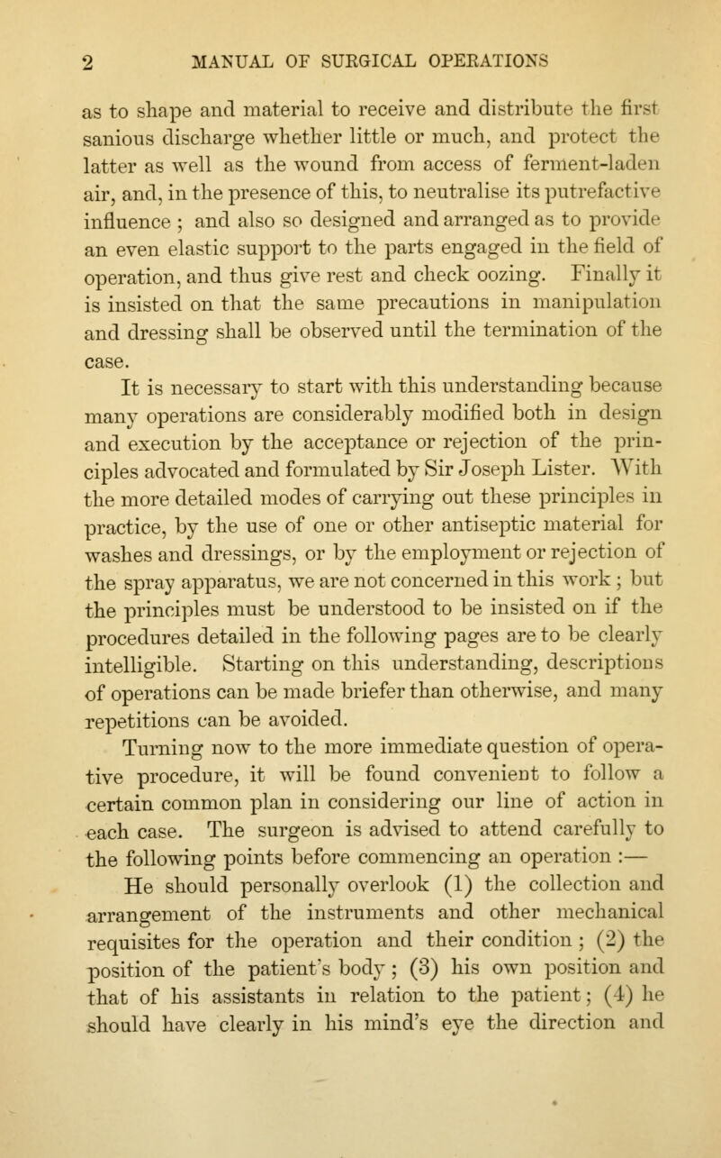 as to shape and material to receive and distribute the firsl sanious discharge whether little or much, and protect the latter as well as the wound from access of ferment-laden air, and, in the presence of this, to neutralise its putrefactive influence ; and also so designed and arranged as to provide an even elastic support to the parts engaged in the field of operation, and thus give rest and check oozing. Finally it is insisted on that the same precautions in manipulation and dressing shall be observed until the termination of the case. It is necessary to start with this understanding because many operations are considerably modified both in design and execution by the acceptance or rejection of the prin- ciples advocated and formulated by Sir Joseph Lister. With the more detailed modes of carrying out these principles in practice, by the use of one or other antiseptic material for washes and dressings, or by the employment or rejection of the spray apparatus, we are not concerned in this work ; but the principles must be understood to be insisted on if the procedures detailed in the following pages are to be clearly intelligible. Starting on this understanding, descriptions of operations can be made briefer than otherwise, and many repetitions can be avoided. Turning now to the more immediate question of opera- tive procedure, it will be found convenieDt to follow a certain common plan in considering our line of action in each case. The surgeon is advised to attend carefully to the following points before commencing an operation :— He should personally overlook (1) the collection and arrangement of the instruments and other mechanical requisites for the operation and their condition ; (2) the position of the patient's body; (3) his own position and that of his assistants in relation to the patient; (4) he should have clearly in his mind's eye the direction and