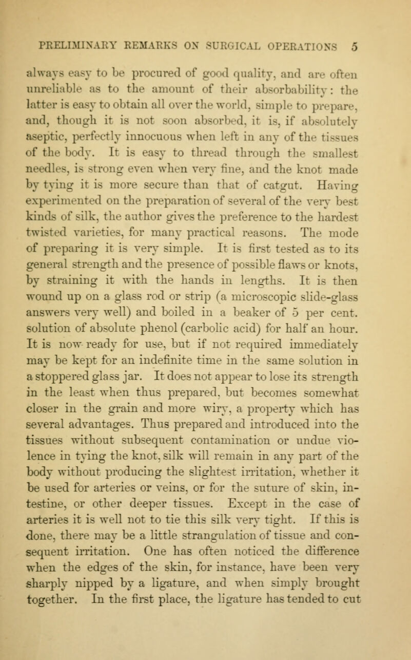 always easy to be procured of good quality, and are often unrelial to the amount of their absorbability: the latter is easy to obtain all over the world, simple to prepare, and, though it is not soon absorbed, it is, if absolutely jttic, perfectly innocuous when left in any of the tise of the body. It is easy to thread through the small- needles, is strong even when very tine, and the knot made by tying it is more secure than that of catgut. Havin- experimented on the preparation of several of the very best kinds of silk, the author gives the preference to the hard twisted varieties, for many practical reasons. The mode of preparing it is very simple. It is first tested as to its general strength and the presence of possible flaws or knots. by straining it with the hands in lengths. It is then wound up on a glass rod or strip fa microscopic slide-glass answers very well) and boiled in a beaker of 5 per cent, solution of absolute phenol (carbolic acid) for half an hour. It is now ready for use. but if not required immediately may be kept for an indefinite time in the same solution in a stoppered glass jar. It does not appear to lose its strength in the least when thus prepared, but becomes somewhat closer in the grain and more wiry, a property which has several advantages. Thus prepared and introduced into the tissues without subsequent contamination or undue vio- lence in tying the knot, silk will remain in any part of the body without producing the slightest irritation, whether it be used for arteries or veins, or for the suture of skin, in- testine, or other deeper tissues. Except in the case of arteries it is well not to tie this silk verv ti^ht. If this is done, there may be a little strangulation of tissue and con- sequent irritation. One has often noticed the difference when the edges of the skin, for instance, have been very sharply nipped by a ligature, and when simply brought together. In the first place, the ligature has tended to cut