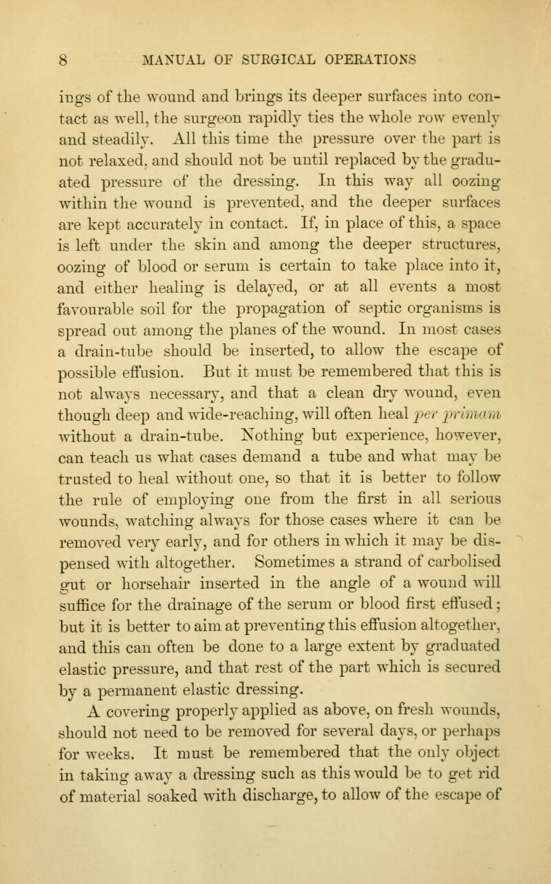 iugs of the wound and brings its deeper surfaces into con- tact as well, the surgeon rapidly ties the whole row evenly and steadily. All this time the pressure over the part is not relaxed, and should not be until replaced by the gradu- ated pressure of the dressing. In this way all oozing within the wound is prevented, and the deeper surfaces are kept accurately in contact. If, in place of this, a space is left under the skin and among the deeper structures, oozing of blood or serum is certain to take place into it, and either healing is delayed, or at all events a most favourable soil for the propagation of septic organisms is spread out among the planes of the wound. In most cases a drain-tube should be inserted, to allow the escape of possible effusion. But it must be remembered that this is not always necessary, and that a clean dry wound, even though deep and wide-reaching, will often heal per primcum without a drain-tube. Nothing but experience, however, can teach us what cases demand a tube and what may be trusted to heal without one, so that it is better to follow the rule of employing one from the first in all serious wounds, watching always for those cases where it can be removed very early, and for others in which it may be dis- pensed with altogether. Sometimes a strand of carbolised erut or horsehair inserted in the angle of a wound will suffice for the drainage of the serum or blood first effused; but it is better to aim at preventing this effusion altogether, and this can often be done to a large extent by graduated elastic pressure, and that rest of the part which is secured by a permanent elastic dressing. A covering properly applied as above, on fresh wounds, should not need to be removed for several days, or perhaps for weeks. It must be remembered that the only object in taking away a dressing such as this would be to get rid of material soaked with discharge, to allow of the escape of