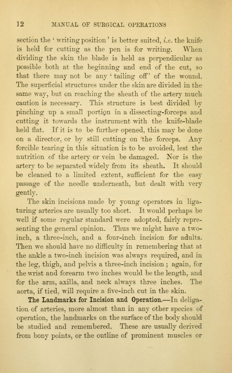 section the c writing position ; is better suited, i.e. the knife is held for cutting as the pen is for writing. When dividing the skin the blade is held as perpendicular as possible both at the beginning and end of the cut. - that there may not be any ' tailing off' of the wound. The superficial structures under the skin are divided in the same way, but on reaching the sheath of the artery much caution is necessary. This structure is best divided by pinching up a small portion in a dissecting-forceps and cutting it towards the instrument with the knife-blade held flat. If it is to be further opened, this may be done on a director, or by still cutting on the forceps. Any forcible tearing in this situation is to be avoided, lest the nutrition of the artery or vein be damaged. Nor is the artery to be separated widely from its sheath. It should be cleaned to a limited extent, sufficient for the easy passage of the needle underneath, but dealt with very gently. The skin incisions made by young operators in liga- turing arteries are usually too short. It would perhaps be well if some regular standard were adopted, fairly repre- senting the general opinion. Thus we might have a two- inch, a three-inch, and a four-inch incision for adults. Then we should have no difficulty in remembering that at the ankle a two-inch incision was always required, and in the leg. thigh, and pelvis a three-inch incision ; again, for the wrist and forearm two inches would be the length, and for the arm. axilla, and neck always three inches. The aorta, if tied, will require a five-inch cut in the skin. The Landmarks for Incision and Operation.—In deliga- tion of arteries, more almost than in any other species of operation, the landmarks on the surface of the body should be studied and remembered. These are usually derived w from bony points, or the outline of prominent muscles or