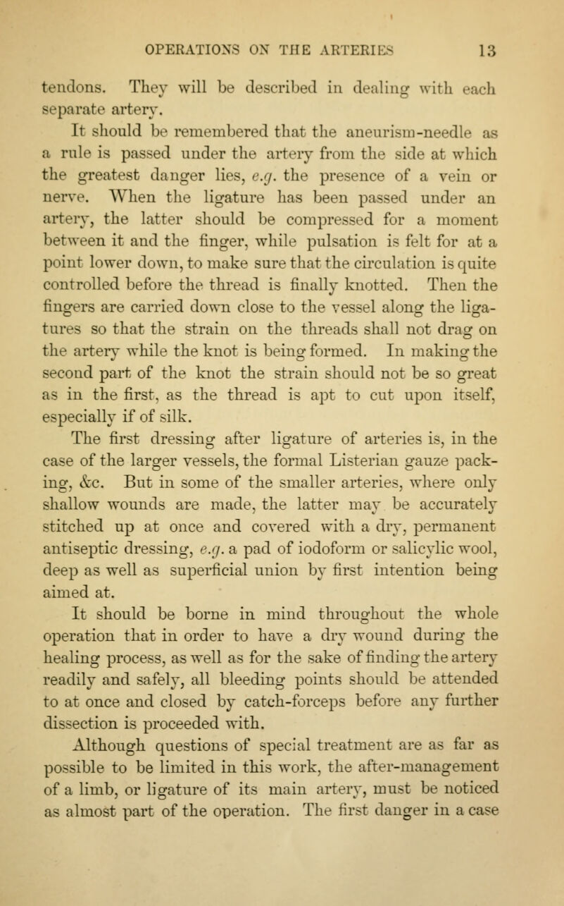 tendons. They will be described in dealing with each separate artery. It should be remembered that the aneurism-needle a rule is passed under the artery from the side at which the greatest danger lies, e.g. the presence of a vein or nerve. When the ligature has been passed under an artery, the latter should be compressed for a moment between it and the finger, while pulsation is felt for at a point lower down, to make sure that the circulation is quite controlled before the thread is finally knotted. Then the fingers are carried down close to the vessel along the liga- tures so that the strain on the threads shall not drag on the arterv while the knot is being formed. In making: the second part of the knot the strain should not be so great as in the first, as the thread is apt to cut upon itself, especially if of silk. The first dressing after ligature of arteries is, in the case of the larger vessels, the formal Listerian gauze pack- ing, &c. But in some of the smaller arteries, where only shallow wounds are made, the latter may be accurately stitched up at once and covered with a dry, permanent antiseptic dressing, e.g. a pad of iodoform or salicylic wool, deep as well as superficial union by first intention being aimed at. It should be borne in mind throughout the whole operation that in order to have a dry wound during the healing process, as well as for the sake of finding the artery readily and safely, all bleeding points should be attended to at once and closed by catch-forceps before any further dissection is proceeded with. Although questions of special treatment are as far as possible to be limited in this work, the after-management of a limb, or ligature of its main artery, must be noticed as almost part of the operation. The first danger in a case