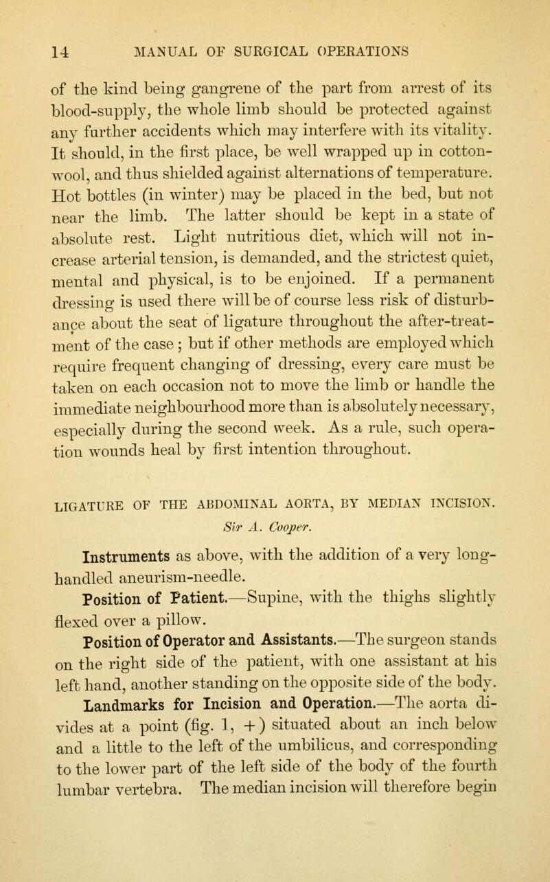 of the kind being gangrene of the part from arrest of its blood-supply, the whole limb should be protected against any further accidents which may interfere with its vitality. It should, in the first place, be well wrapped up in cotton- wool, and thus shielded against alternations of temperature. Hot bottles (in winter) may be placed in the bed, but not near the limb. The latter should be kept in a state of absolute rest. Light nutritious diet, which will not in- crease arterial tension, is demanded, and the strictest quiet, mental and physical, is to be enjoined. If a permanent dressing is used there will be of course less risk of disturb- ance about the seat of ligature throughout the after-treat- ment of the case; but if other methods are employed which require frequent changing of dressing, every care must be taken on each occasion not to move the limb or handle the immediate neighbourhood more than is absolutely necessary, especially during the second week. As a rule, such opera- tion wounds heal by first intention throughout. LIGATURE OF THE ABDOMINAL AORTA, BY MEDIAN INCISION. Si?' A. Cooper. Instruments as above, with the addition of a very long- handled aneurism-needle. Position of Patient.—Supine, with the thighs slightly flexed over a pillow. Position of Operator and Assistants.—The surgeon stands on the right side of the patient, with one assistant at his left hand, another standing on the opposite side of the body. Landmarks for Incision and Operation.—The aorta di- vides at a point (fig. 1, +) situated about an inch below and a little to the left of the umbilicus, and corresponding to the lower part of the left side of the body of the fourth lumbar vertebra. The median incision will therefore begin