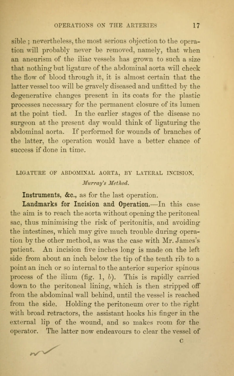 Bible : nevertheless, the most serious objection to the opera- tion will probably never be removed, namely, that when an aneurism of the iliac vessels has grown to such a size that nothing but ligature of the abdominal aorta will check the flow of blood through it, it is almost certain that the latter vessel too will be gravely diseased and unfitted by the degenerative changes present in its coats for the plastic processes necessary for the permanent closure of its lumen at thr point tied. In the earlier stages of the disease no surgeon at the present day would think of ligaturing the abdominal aorta. If performed for wounds of branches of the latter, the operation would have a better chance of success if done in time. LIGATURE OF ABDOMINAL AORTA, BY LATERAL INCISION. Murray's Method. Instruments, &c, as for the last operation. Landmarks for Incision and Operation.—In this case the aim is to reach the aorta without opening the peritoneal sac. thus minimising the risk of peritonitis, and avoiding the intestines, which may give much trouble during opera- tion by the other method, as was the case with Mr. James's patient. An incision five inches long is made on the left side from about an inch below the tip of the tenth rib to a point an inch or so internal to the anterior superior spinous process of the ilium (fig. 1, L). This is rapidly carried down to the peritoneal lining, which is then stripped off from the abdominal wall behind, until the vessel is reached from the side. Holding the peritoneum over to the right with broad retractors, the assistant hooks his finger in the external lip of the wound, and so makes room for the operator. The latter now endeavours to clear the vessel of c rS