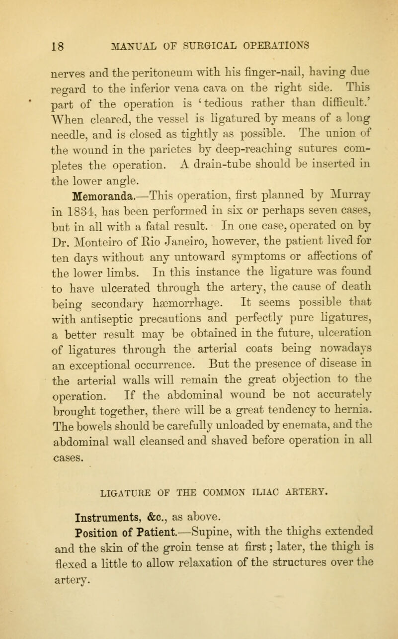 nerves and the peritoneum with his finger-nail, having due regard to the inferior vena cava on the right side. This part of the operation is 'tedious rather than difficult.' When cleared, the vessel is ligatured by means of a long needle, and is closed as tightly as possible. The union of the wound in the parietes by deep-reaching sutures com- pletes the operation. A drain-tube should be inserted in the lower angle. Memoranda.—This operation, first planned by Murray in 1834, has been performed in six or perhaps seven cases, but in all with a fatal result. In one case, operated on by Dr. Alonteiro of Rio Janeiro, however, the patient lived for ten days without any untoward symptoms or affections of the lower limbs. In this instance the ligature was found to have ulcerated through the artery, the cause of death being secondary haemorrhage. It seems possible that with antiseptic precautions and perfectly pure ligatures, a better result may be obtained in the future, ulceration of ligatures through the arterial coats being nowadays an exceptional occurrence. But the presence of disease in the arterial walls will remain the great objection to the operation. If the abdominal wound be not accurately brought together, there will be a great tendency to hernia. The bowels should be carefully unloaded by enemata, and the abdominal wall cleansed and shaved before operation in all cases. LIGATURE OF THE COMMON ILIAC ARTERY. Instruments, &c, as above. Position of Patient.—Supine, with the thighs extended and the skin of the groin tense at first; later, the thigh is •flexed a little to allow relaxation of the structures over the artery.