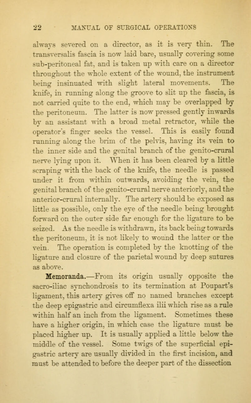 always severed on a director, as it is very thin. The transversalis fascia is now laid bare, usually covering some sub-peritoneal fat. and is taken up with care on a director throughout the whole extent of the wound, the instrument V.^incr insinuated with slight lateral movements. The knife, in running along the groove to slit up the fascia, is not earned quite to the end. which may be overlapped by the peritoneum. The latter is now pressed gently inwards by an assistant with a broad metal retractor, while the operator's finger seeks the vessel. This is easily found running along the brim of the pelvis, having its vein to the inner side and the genital branch of the genito-crural re lying upon it. When it has been cleared by a little scraping with the back of the knife, the needle is passed under it from within outwards, avoiding the vein, the genital branch of the genito-crural nerve anteriorly, and the anterior-crural internally. The arteiy should be exposed as little as possible, only the eye of the needle being brought forward on the outer side far enough for the ligature to be seized. As the needle is withdrawn, its back being towards the peritoneum, it is not likely to wound the latter or the vein. The operation is completed by the knotting of the ligature and closure of the parietal wound by deep sutures as above. Memoranda.—From its origin usually opposite the sacro-iliac synchondrosis to its termination at Poupart's ligament, this arterv gives off no named branches except the deep epigastric and circuruflexa ilii which rise as a rule within half an inch from the ligament. Sometimes these have a higher origin, in which case the ligature must be placed higher up. It is usually applied a little below the middle of the vessel. Some twigs of the superficial epi- gastric artery are usually divided in the first incision, and must be attended to before the deeper part of the dissection