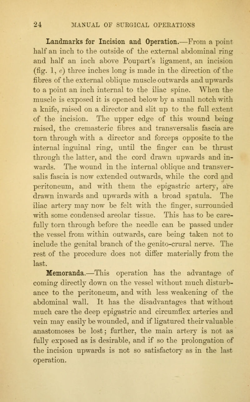 Landmarks for Incision and Operation.—From a point half an inch to the outside of the external abdominal ring and half an inch above Poupart's ligament, an incision (fig. 1, e) three inches long is made in the direction of the fibres of the external oblique muscle outwards and upwards to a point an inch internal to the iliac spine. When the muscle is exposed it is opened below by a small notch with a knife, raised on a director and slit up to the full extent of the incision. The upper edge of this wound being raised, the cremasteric fibres and transversalis fascia are torn through with a director and forceps opposite to the internal inguinal ring, until the finger can be thrust through the latter, and the cord drawn upwards and in- wards. The wound in the internal oblique and transver- salis fascia is now extended outwards, while the cord and peritoneum, and with them the epigastric artery, are drawn inwards and upwards with a broad spatula. The iliac artery may now be felt with the finger, surrounded with some condensed areolar tissue. This has to be care- fully torn through before the needle can be passed under the vessel from within outwards, care being taken not to include the genital branch of the genito-crural nerve. The rest of the procedure does not differ materially from the last. Memoranda.—This operation has the advantage of coming directly down on the vessel without much disturb- ance to the peritoneum, and with less weakening of the abdominal wall. It has the disadvantages that without much care the deep epigastric and circumflex arteries and vein may easily be wounded, and if ligatured their valuable anastomoses be lost; further, the main artery is not as fully exposed as is desirable, and if so the prolongation of the incision upwards is not so satisfactory as in the last operation.