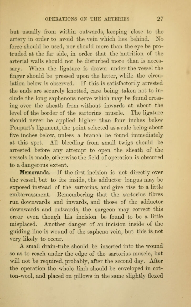 but usually from within outwards, keeping close to fche artery in order to avoid the vein which lies behind. No force should be used, nor should more than the eye be pro- truded at the far side, in order that the nutrition of the arterial walls should not be disturbed more than is neces- sary. When the ligature is drawn under the vessel the finger should be pressed upon the latter, while the circu- lation below is observed. If this is satisfactorily arrested the ends are securely knotted, care being taken not to in- clude the long saphenous nerve which may be found cross- ing over the sheath from without inwards at about the level of the border of the sartorius muscle. The ligature should never be applied higher than four inches below Poupart's ligament, the point selected as a rule being about five inches below, unless a branch be found immediately at this spot. All bleeding from small twigs should be arrested before any attempt to open the sheath of the vessels is made, otherwise the field of operation is obscured to a dangerous extent. Memoranda.—If the first incision is not directly over the vessel, but to its inside, the adductor longus may be exposed instead of the sartorius, and give rise to a little embarrassment. Remembering that the sartorius fibres run downwards and inwards, and those of the adductor downwards and outwards, the surgeon may correct this error even though his incision be found to be a little misplaced. Another danger of an incision inside of the guiding line is wound of the saphena vein, but this is not very likely to occur. A small drain-tube should be inserted into the wound so as to reach under the edge of the sartorius muscle, but will not be required, probably, after the second day. After the operation the whole limb should be enveloped in cot- ton-wool, and placed on pillows in the same slightly flexed